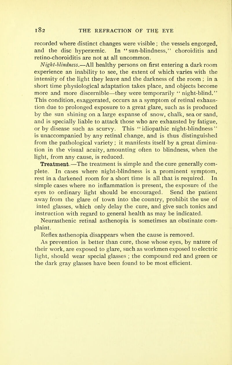 recorded where distinct changes were visible ; the vessels engorged, and the disc hyperaemic. In sun-blindness, choroiditis and retino-choroiditis are not at all uncommon. Night-blindness.—All healthy persons on first entering a dark room experience an inability to see, the extent of which varies with the intensity of the light they leave and the darkness of the room ; in a short time physiological adaptation takes place, and objects become more and more discernible—they were temporarily night-blind. This condition, exaggerated, occurs as a symptom of retinal exhaus- tion due to prolonged exposure to a great glare, such as is produced by the sun shining on a large expanse of snow, chalk, sea or sand, and is specially liable to attack those who are exhausted by fatigue, or by disease such as scurvy. This idiopathic night-blindness is unaccompanied by any retinal change, and is thus distinguished from the pathological variety ; it manifests itself by a great diminu- tion in the visual acuity, amounting often to blindness, when the light, from any cause, is reduced. Treatment.—The treatment is simple and the cure generally com- plete. In cases where night-blindness is a prominent symptom, rest in a darkened room for a short time is all that is required. In simple cases where no inflammation is present, the exposure of the eyes to ordinary light should be encouraged. Send the patient away from the glare of town into the country, prohibit the use of inted glasses, which only delay the cure, and give such tonics and instruction with regard to general health as may be indicated. Neurasthenic retinal asthenopia is sometimes an obstinate com- plaint. Reflex asthenopia disappears when the cause is removed. As prevention is better than cure, those whose eyes, by nature of their work, are exposed to glare, such as workmen exposed to electric light, should wear special glasses ; the compound red and green or the dark gray glasses have been found to be most efficient.