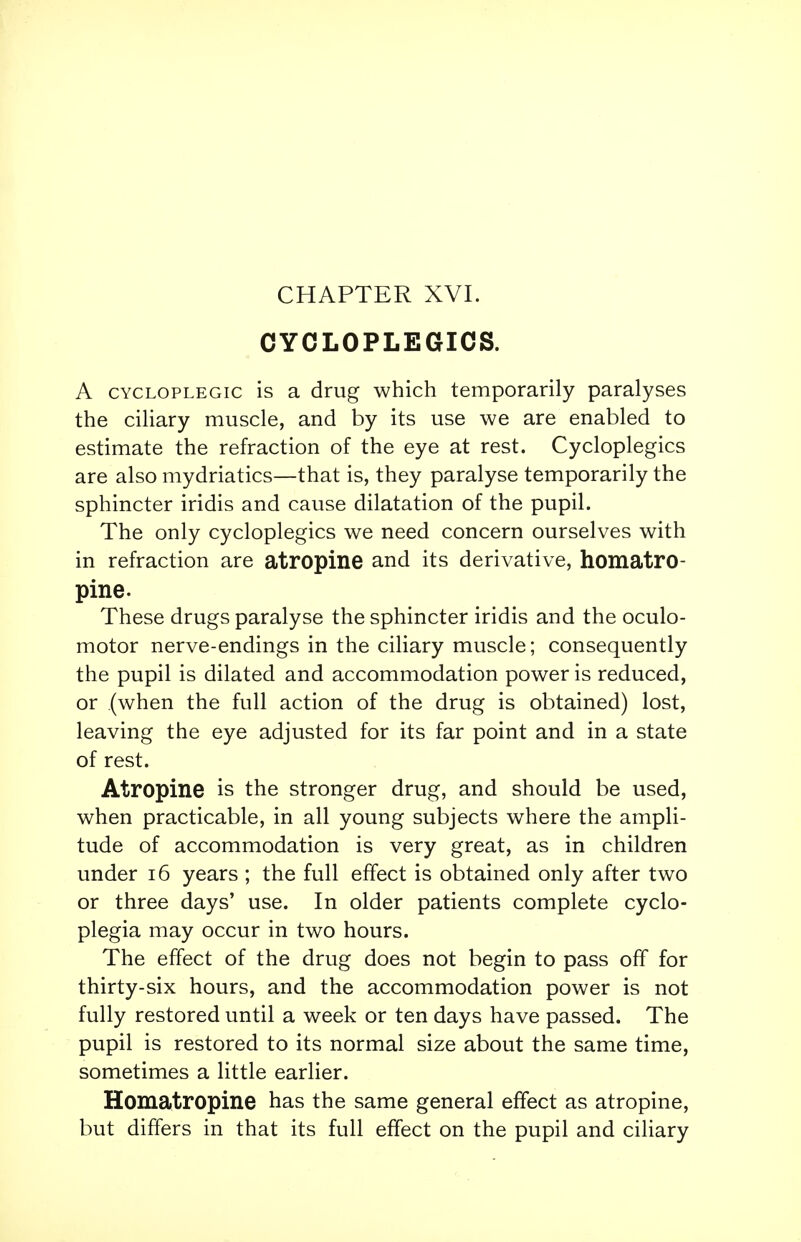 CYCLOPLEGICS. A cycloplegic is a drug which temporarily paralyses the ciliary muscle, and by its use we are enabled to estimate the refraction of the eye at rest. Cycloplegics are also mydriatics—that is, they paralyse temporarily the sphincter iridis and cause dilatation of the pupil. The only cycloplegics we need concern ourselves with in refraction are atropine and its derivative, homatro- pine. These drugs paralyse the sphincter iridis and the oculo- motor nerve-endings in the ciliary muscle; consequently the pupil is dilated and accommodation power is reduced, or (when the full action of the drug is obtained) lost, leaving the eye adjusted for its far point and in a state of rest. Atropine is the stronger drug, and should be used, when practicable, in all young subjects where the ampli- tude of accommodation is very great, as in children under 16 years ; the full effect is obtained only after two or three days' use. In older patients complete cyclo- plegia may occur in two hours. The effect of the drug does not begin to pass off for thirty-six hours, and the accommodation power is not fully restored until a week or ten days have passed. The pupil is restored to its normal size about the same time, sometimes a little earlier. Homatropine has the same general effect as atropine, but differs in that its full effect on the pupil and ciliary