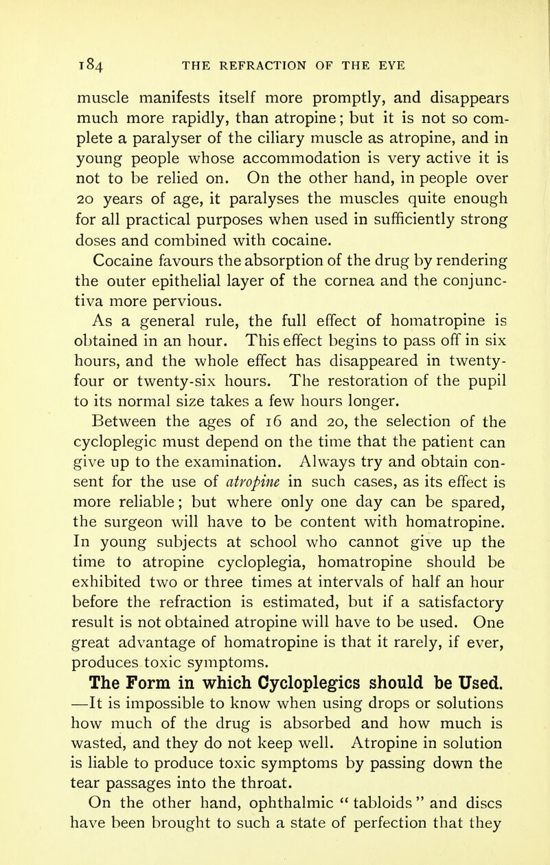 muscle manifests itself more promptly, and disappears much more rapidly, than atropine; but it is not so com- plete a paralyser of the ciliary muscle as atropine, and in young people whose accommodation is very active it is not to be relied on. On the other hand, in people over 20 years of age, it paralyses the muscles quite enough for all practical purposes when used in sufficiently strong doses and combined with cocaine. Cocaine favours the absorption of the drug by rendering the outer epithelial layer of the cornea and the conjunc- tiva more pervious. As a general rule, the full effect of homatropine is obtained in an hour. This effect begins to pass off in six hours, and the whole effect has disappeared in twenty- four or twenty-six hours. The restoration of the pupil to its normal size takes a few hours longer. Between the ages of 16 and 20, the selection of the cycloplegic must depend on the time that the patient can give up to the examination. Always try and obtain con- sent for the use of atropine in such cases, as its effect is more reliable; but where only one day can be spared, the surgeon will have to be content with homatropine. In young subjects at school who cannot give up the time to atropine cycloplegia, homatropine should be exhibited two or three times at intervals of half an hour before the refraction is estimated, but if a satisfactory result is not obtained atropine will have to be used. One great advantage of homatropine is that it rarely, if ever, produces toxic symptoms. The Form in which Cycloplegics should be Used. —It is impossible to know when using drops or solutions how much of the drug is absorbed and how much is wasted, and they do not keep well. Atropine in solution is liable to produce toxic symptoms by passing down the tear passages into the throat. On the other hand, ophthalmic  tabloids  and discs have been brought to such a state of perfection that they