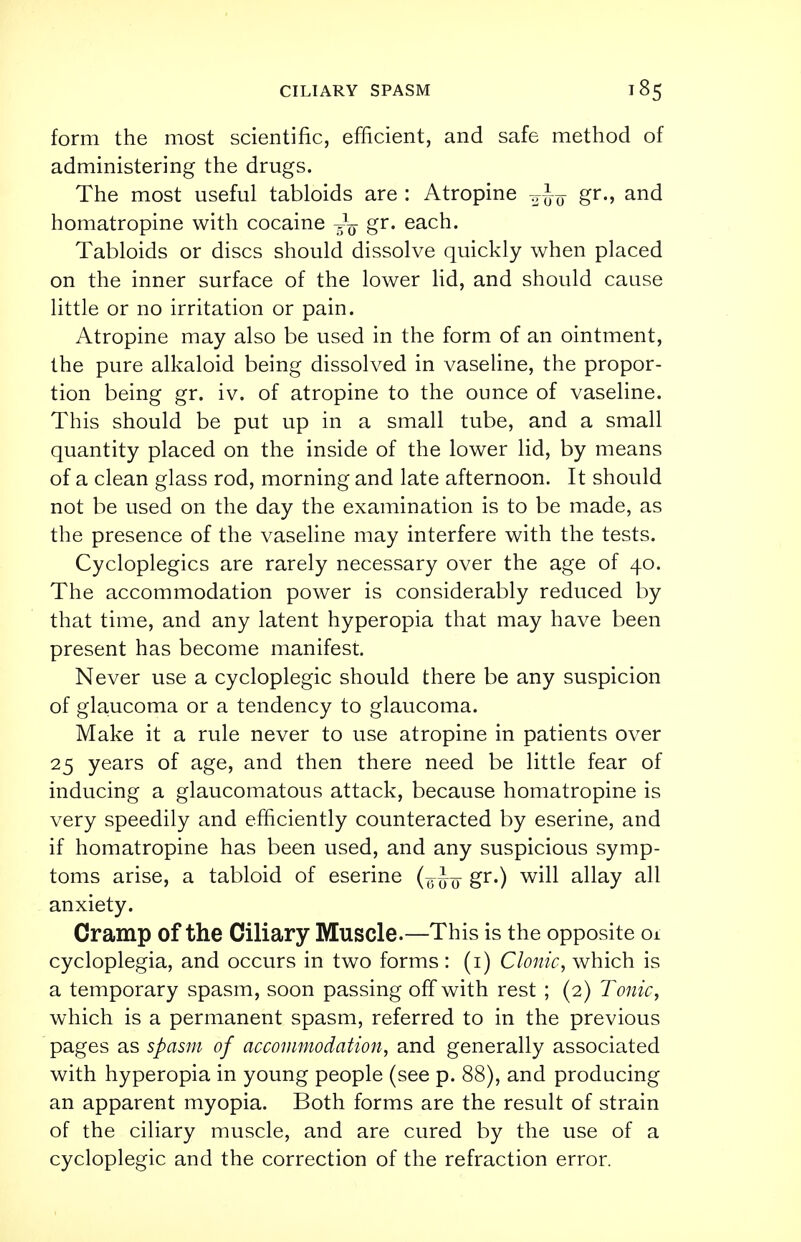 CILIARY SPASM ■85 form the most scientific, efficient, and safe method of administering the drugs. The most useful tabloids are : Atropine ¥Jo gr-> an^ homatropine with cocaine gr. each. Tabloids or discs should dissolve quickly when placed on the inner surface of the lower lid, and should cause little or no irritation or pain. Atropine may also be used in the form of an ointment, the pure alkaloid being dissolved in vaseline, the propor- tion being gr. iv. of atropine to the ounce of vaseline. This should be put up in a small tube, and a small quantity placed on the inside of the lower lid, by means of a clean glass rod, morning and late afternoon. It should not be used on the day the examination is to be made, as the presence of the vaseline may interfere with the tests. Cycloplegics are rarely necessary over the age of 40. The accommodation power is considerably reduced by that time, and any latent hyperopia that may have been present has become manifest. Never use a cycloplegic should there be any suspicion of glaucoma or a tendency to glaucoma. Make it a rule never to use atropine in patients over 25 years of age, and then there need be little fear of inducing a glaucomatous attack, because homatropine is very speedily and efficiently counteracted by eserine, and if homatropine has been used, and any suspicious symp- toms arise, a tabloid of eserine gr.) will allay all anxiety. Cramp of the Ciliary Muscle.—This is the opposite 01 cycloplegia, and occurs in two forms : (1) Clonic, which is a temporary spasm, soon passing off with rest ; (2) Tonic, which is a permanent spasm, referred to in the previous pages as spasm of accommodation, and generally associated with hyperopia in young people (see p. 88), and producing an apparent myopia. Both forms are the result of strain of the ciliary muscle, and are cured by the use of a cycloplegic and the correction of the refraction error.