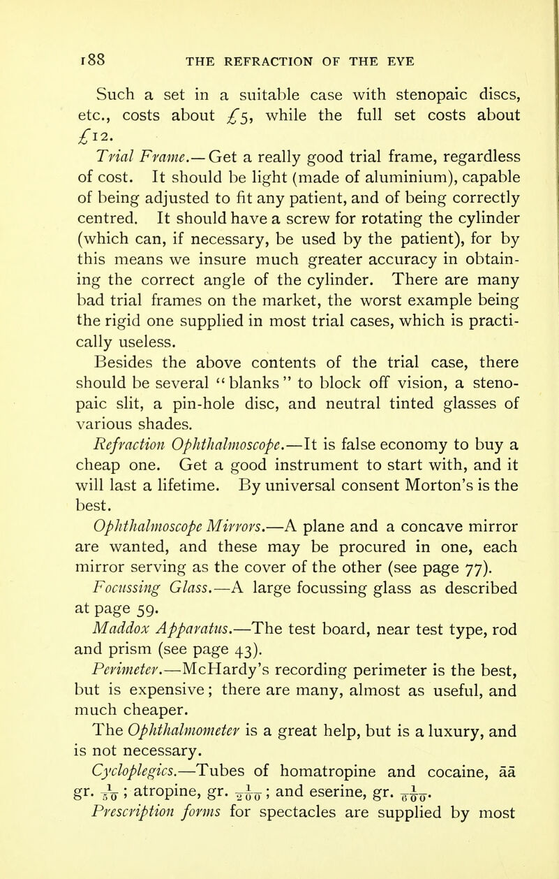 Such a set in a suitable case with stenopaic discs, etc., costs about £5, while the full set costs about £12. Trial Frame.— Get a really good trial frame, regardless of cost. It should be light (made of aluminium), capable of being adjusted to fit any patient, and of being correctly centred. It should have a screw for rotating the cylinder (which can, if necessary, be used by the patient), for by this means we insure much greater accuracy in obtain- ing the correct angle of the cylinder. There are many bad trial frames on the market, the worst example being the rigid one supplied in most trial cases, which is practi- cally useless. Besides the above contents of the trial case, there should be several blanks to block off vision, a steno- paic slit, a pin-hole disc, and neutral tinted glasses of various shades. Refraction Ophthalmoscope.—It is false economy to buy a cheap one. Get a good instrument to start with, and it will last a lifetime. By universal consent Morton's is the best. Ophthalmoscope Mirrors.—A plane and a concave mirror are wanted, and these may be procured in one, each mirror serving as the cover of the other (see page 77). Focussing Glass.—A large focussing glass as described at page 59. Maddox Apparatus.—The test board, near test type, rod and prism (see page 43). Perimeter.—McHardy's recording perimeter is the best, but is expensive; there are many, almost as useful, and much cheaper. The Ophthalmometer is a great help, but is a luxury, and is not necessary. Cycloplegics.—Tubes of homatropine and cocaine, aa gr. ,V ; atropine, gr. ^; and eserine, gr. Prescription forms for spectacles are supplied by most