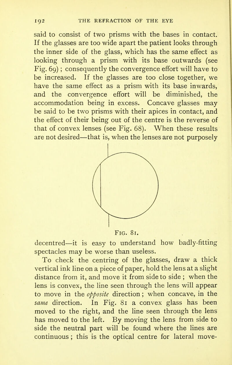 said to consist of two prisms with the bases in contact. If the glasses are too wide apart the patient looks through the inner side of the glass, which has the same effect as looking through a prism with its base outwards (see Fig. 69); consequently the convergence effort will have to be increased. If the glasses are too close together, we have the same effect as a prism with its base inwards, and the convergence effort will be diminished, the accommodation being in excess. Concave glasses may be said to be two prisms with their apices in contact, and the effect of their being out of the centre is the reverse of that of convex lenses (see Fig. 68). When these results are not desired—that is, when the lenses are not purposely decentred—it is easy to understand how badly-fitting spectacles may be worse than useless. To check the centring of the glasses, draw a thick vertical ink line on a piece of paper, hold the lens at a slight distance from it, and move it from side to side ; when the lens is convex, the line seen through the lens will appear to move in the opposite direction ; when concave, in the same direction. In Fig. 81 a convex glass has been moved to the right, and the line seen through the lens has moved to the left. By moving the lens from side to side the neutral part will be found where the lines are continuous ; this is the optical centre for lateral move-