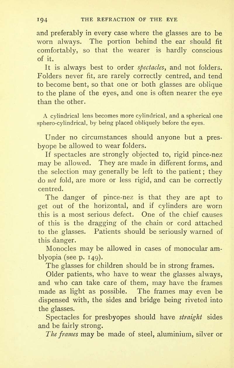 and preferably in every case where the glasses are to be worn always. The portion behind the ear should fit comfortably, so that the wearer is hardly conscious of it. It is always best to order spectacles, and not folders. Folders never fit, are rarely correctly centred, and tend to become bent, so that one or both glasses are oblique to the plane of the eyes, and one is often nearer the eye than the other. A cylindrical lens becomes more cylindrical, and a spherical one sphero-cylindrical, by being placed obliquely before the eyes. Under no circumstances should anyone but a pres- byope be allowed to wear folders. If spectacles are strongly objected to, rigid pince-nez may be allowed. They are made in different forms, and the selection may generally be left to the patient; they do not fold, are more or less rigid, and can be correctly centred. The danger of pince-nez is that they are apt to get out of the horizontal, and if cylinders are worn this is a most serious defect. One of the chief causes of this is the dragging of the chain or cord attached to the glasses. Patients should be seriously warned of this danger. Monocles may be allowed in cases of monocular am- blyopia (see p. 149). The glasses for children should be in strong frames. Older patients, who have to wear the glasses always, and who can take care of them, may have the frames made as light as possible. The frames may even be dispensed with, the sides and bridge being riveted into the glasses. Spectacles for presbyopes should have straight sides and be fairly strong. The frames may be made of steel, aluminium, silver or