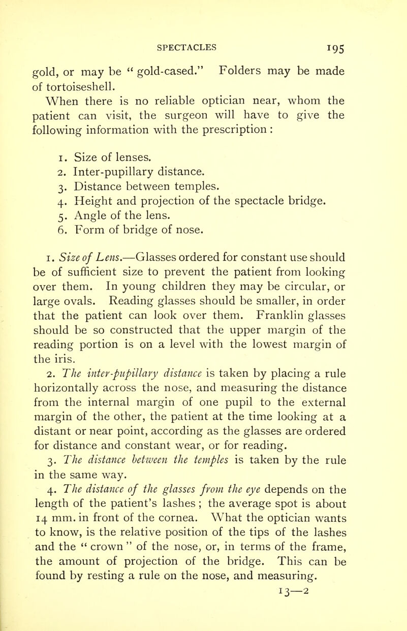 gold, or may be  gold-cased. Folders may be made of tortoiseshell. When there is no reliable optician near, whom the patient can visit, the surgeon will have to give the following information with the prescription : 1. Size of lenses. 2. Inter-pupillary distance. 3. Distance between temples. 4. Height and projection of the spectacle bridge. 5. Angle of the lens. 6. Form of bridge of nose. 1. Size of Lens.—Glasses ordered for constant use should be of sufficient size to prevent the patient from looking over them. In young children they may be circular, or large ovals. Reading glasses should be smaller, in order that the patient can look over them. Franklin glasses should be so constructed that the upper margin of the reading portion is on a level with the lowest margin of the iris. 2. The inter-pupillary distance is taken by placing a rule horizontally across the nose, and measuring the distance from the internal margin of one pupil to the external margin of the other, the patient at the time looking at a distant or near point, according as the glasses are ordered for distance and constant wear, or for reading. 3. The distance between the temples is taken by the rule in the same way. 4. The distance of the glasses from the eye depends on the length of the patient's lashes ; the average spot is about 14 mm. in front of the cornea. What the optician wants to know, is the relative position of the tips of the lashes and the  crown  of the nose, or, in terms of the frame, the amount of projection of the bridge. This can be found by resting a rule on the nose, and measuring. 13—2
