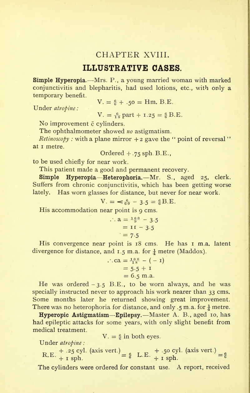 ILLUSTRATIVE CASES. Simple Hyperopia.—Mrs. P., a young married woman with marked conjunctivitis and blepharitis, had used lotions, etc., with only a temporary benefit. V. = I- + .50 = Hm. B E. Under atropine: V. = i%part + 1.25 = § B.E. No improvement c cylinders. The ophthalmometer showed no astigmatism. Retinoscopy : with a plane mirror + 2 gave the 1' point of reversal'' at 1 metre. Ordered + .75 sph B.E., to be used chiefly for near work. This patient made a good and permanent recovery. Simple Hyperopia—Heterophoria.—Mr. S., aged 25, clerk. Suffers from chronic conjunctivitis, which has been getting worse lately. Has worn glasses for distance, but never for near work. V. = - 3-5 — f B.E. His accommodation near point is 9 cms. •••a = Hfi - 3-5 = 11 - 3-5  = 7-5 His convergence near point is 18 cms. He has 1 m.a. latent divergence for distance, and 1.5 m.a. for ^ metre (Maddox). .-•ca = -W - ( - 1) = 5-5 + 1 = 6.5 m.a. He was ordered -3.5 B.E., to be worn always, and he was specially instructed never to approach his work nearer than 33 cms. Some months later he returned showing great improvement. There was no heterophoria for distance, and only .5 m.a. for ^ metre. Hyperopic Astigmatism—Epilepsy.—Master A. B., aged 10, has had epileptic attacks for some years, with only slight benefit from medical treatment. V. = f in both eyes. Under atropine : + .25 cyl. (axis vert.) + .50 cyl. (axis vert.) _g K'^- + 1 sph. - * ut + 1 sph. The cylinders were ordered for constant use. A report, received