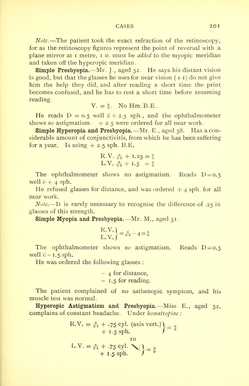 Note.—The patient took the exact refraction of the retinoscopy, for as the retinoscopy figures represent the point of reversal with a plane mirror at 1 metre, 1 d. must be added to the myopic meridian and taken off the hyperopic meridian. Simple Presbyopia.—Mr. J., aged 52. He says his distant vision is good, but that the glasses he uses for near vision (+1) do not give him the help they did, and after reading a short time the print becomes confused, and he has to rest a short time before resuming reading. V. = f. No Hm.B.E. He reads D = 0.5 well e + 2.5 sph., and the ophthalmometer shows no astigmatism. +2.5 were ordered for all near work. Simple Hyperopia and Presbyopia.—Mr. E., aged 58. Has a con- siderable amount of conjunctivitis, from which he has been suffering for a year. Is using + 2.5 sph. B.E. R.V. ^ + 1.25 = 1 L.V.A+i.5 =1 The ophthalmometer shows no astigmatism. Reads D —0.5 well c + 4 sph. He refused glasses for distance, and was ordered + 4 sph. for all near work. Note.—It is rarely necessary to recognise the difference of .25 in glasses of this strength. Simple Myopia and Presbyopia.—Mr. M., aged 51. L.V./ 00 4-0 The ophthalmometer shows no astigmatism. Reads D —0.5 well c - 1.5 sph. He was ordered the following glasses : - 4 for distance, - 1.5 for reading. The patient complained of no asthenopic symptom, and his muscle test was normal. Hyperopic Astigmatism and Presbyopia.—Miss E., aged 52, complains of constant headache. Under homatvopine : R.V. = ,6T + .75 cyl. (axis vert.)l 6 + 1.5 sph. J G 10 L-V. = ^+.75 cyl. Vi\=e