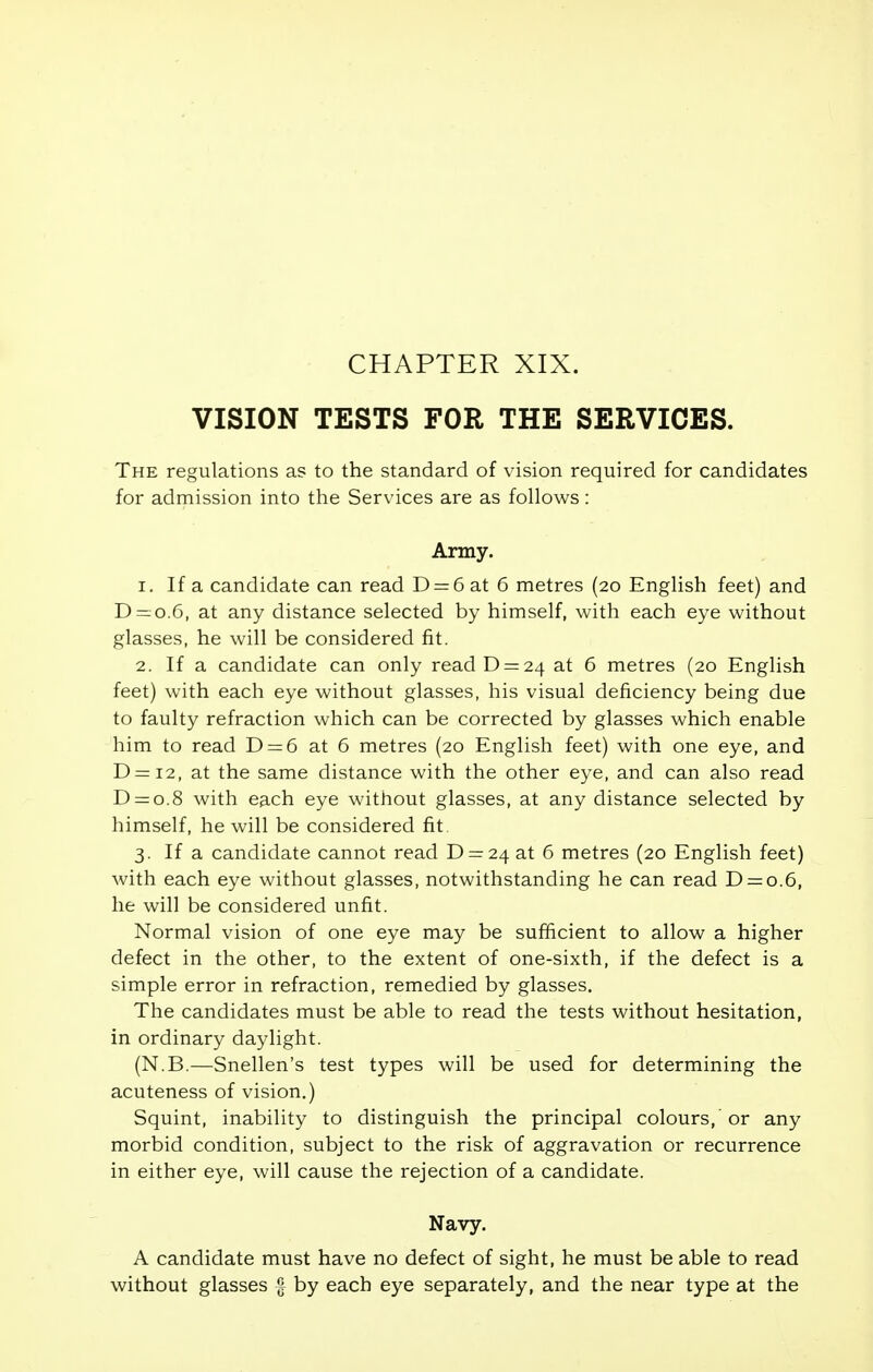 CHAPTER XIX. VISION TESTS FOR THE SERVICES. The regulations as to the standard of vision required for candidates for admission into the Services are as follows: Army. 1. If a candidate can read D = 6 at 6 metres (20 English feet) and D = o.6, at any distance selected by himself, with each eye without glasses, he will be considered fit. 2. If a candidate can only read D = 24 at 6 metres (20 English feet) with each eye without glasses, his visual deficiency being due to faulty refraction which can be corrected by glasses which enable him to read D = 6 at 6 metres (20 English feet) with one eye, and D—12, at the same distance with the other eye, and can also read D = o.8 with each eye without glasses, at any distance selected by himself, he will be considered fit 3. If a candidate cannot read D = 24 at 6 metres (20 English feet) with each eye without glasses, notwithstanding he can read D = o.6, he will be considered unfit. Normal vision of one eye may be sufficient to allow a higher defect in the other, to the extent of one-sixth, if the defect is a simple error in refraction, remedied by glasses. The candidates must be able to read the tests without hesitation, in ordinary daylight. (N.B.—Snellen's test types will be used for determining the acuteness of vision.) Squint, inability to distinguish the principal colours, or any morbid condition, subject to the risk of aggravation or recurrence in either eye, will cause the rejection of a candidate. Navy. A candidate must have no defect of sight, he must be able to read without glasses § by each eye separately, and the near type at the