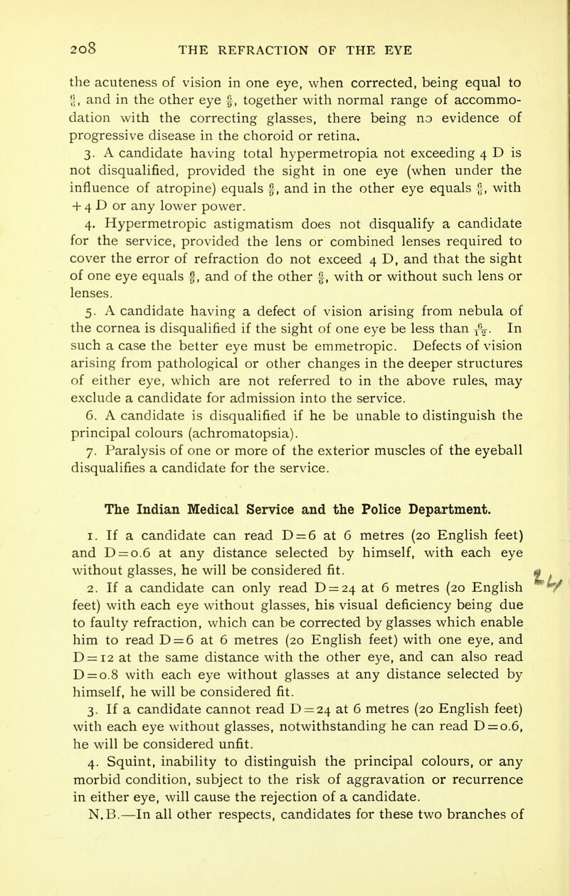 the acuteness of vision in one eye, when corrected, being equal to f, and in the other eye f, together with normal range of accommo- dation with the correcting glasses, there being no evidence of progressive disease in the choroid or retina. 3. A candidate having total hypermetropia not exceeding 4 D is not disqualified, provided the sight in one eye (when under the influence of atropine) equals f, and in the other eye equals -|, with + 4 D or any lower power. 4. Hypermetropic astigmatism does not disqualify a candidate for the service, provided the lens or combined lenses required to cover the error of refraction do not exceed 4 D, and that the sight of one eye equals f, and of the other £, with or without such lens or lenses. 5. A candidate having a defect of vision arising from nebula of the cornea is disqualified if the sight of one eye be less than r%. In such a case the better eye must be emmetropic. Defects of vision arising from pathological or other changes in the deeper structures of either eye, which are not referred to in the above rules, may exclude a candidate for admission into the service. 6. A candidate is disqualified if he be unable to distinguish the principal colours (achromatopsia). 7. Paralysis of one or more of the exterior muscles of the eyeball disqualifies a candidate for the service. The Indian Medical Service and the Police Department. 1. If a candidate can read D = 6 at 6 metres (20 English feet) and D = o.6 at any distance selected by himself, with each eye without glasses, he will be considered fit. 2. If a candidate can only read D = 2^ at 6 metres (20 English feet) with each eye without glasses, his visual deficiency being due to faulty refraction, which can be corrected by glasses which enable him to read D = 6 at 6 metres (20 English feet) with one eye, and D = i2 at the same distance with the other eye, and can also read D = o.8 with each eye without glasses at any distance selected by himself, he will be considered fit. 3. If a candidate cannot read D = 24 at 6 metres (20 English feet) with each eye without glasses, notwithstanding he can read D = o.6, he will be considered unfit. 4. Squint, inability to distinguish the principal colours, or any morbid condition, subject to the risk of aggravation or recurrence in either eye, will cause the rejection of a candidate. N.B.—In all other respects, candidates for these two branches of