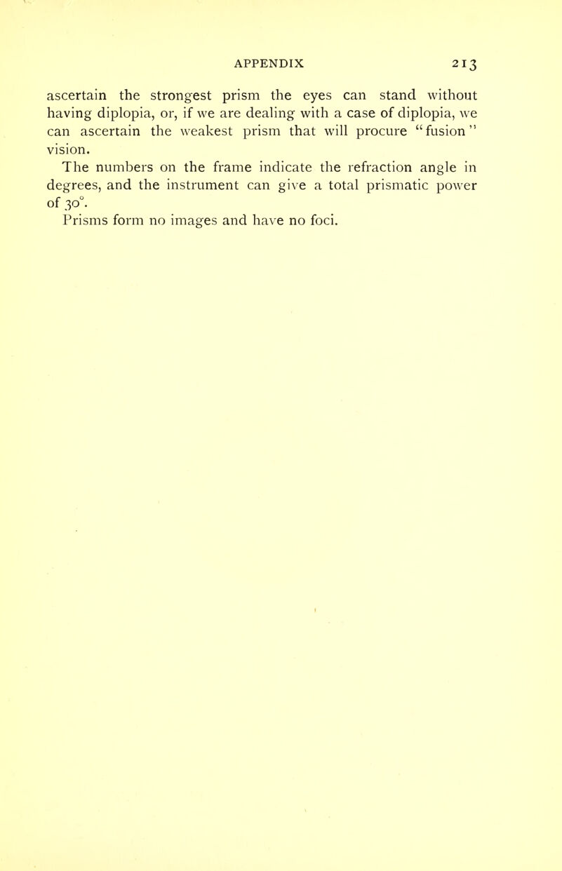 ascertain the strongest prism the eyes can stand without having diplopia, or, if we are dealing with a case of diplopia, we can ascertain the weakest prism that will procure fusion vision. The numbers on the frame indicate the refraction angle in degrees, and the instrument can give a total prismatic power of 300. Prisms form no images and have no foci.