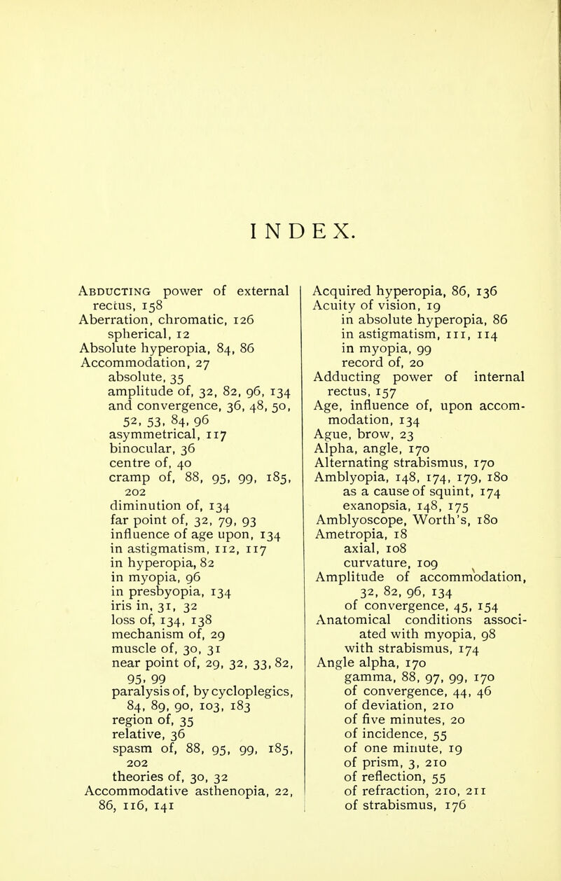 INDEX. Abducting power of external rectus, 158 Aberration, chromatic, 126 spherical, 12 Absolute hyperopia, 84, 86 Accommodation, 27 absolute, 35 amplitude of, 32, 82, 96, 134 and convergence, 36, 48, 50, 52, 53, 84, 96 asymmetrical, 117 binocular, 36 centre of, 40 cramp of, 88, 95, 99, 185, 202 diminution of, 134 far point of, 32, 79, 93 influence of age upon, 134 in astigmatism, 112, 117 in hyperopia, 82 in myopia, 96 in presbyopia, 134 iris in, 31, 32 loss of, 134, 138 mechanism of, 29 muscle of, 30, 31 near point of, 29, 32, 33, 82, 95- 99 paralysis of, by cycloplegics, 84, 89, 90, 103, 183 region of, 35 relative, 36 spasm of, 88, 95, 99, 185, 202 theories of, 30, 32 Accommodative asthenopia, 22, 86, 116, 141 Acquired hyperopia, 86, 136 Acuity of vision, 19 in absolute hyperopia, 86 in astigmatism, 111, 114 in myopia, 99 record of, 20 Adducting power of internal rectus, 157 Age, influence of, upon accom- modation, 134 Ague, brow, 23 Alpha, angle, 170 Alternating strabismus, 170 Amblyopia, 148, 174, 179, 180 as a cause of squint, 174 exanopsia, 148, 175 Amblyoscope, Worth's, 180 Ametropia, 18 axial, 108 curvature, 109 Amplitude of accommodation, 32, 82, 96, 134 of convergence, 45, 154 Anatomical conditions associ- ated with myopia, 98 with strabismus, 174 Angle alpha, 170 gamma, 88, 97, 99, 170 of convergence, 44, 46 of deviation, 210 of five minutes, 20 of incidence, 55 of one minute, 19 of prism, 3, 210 of reflection, 55 of refraction, 210, 211 of strabismus, 176