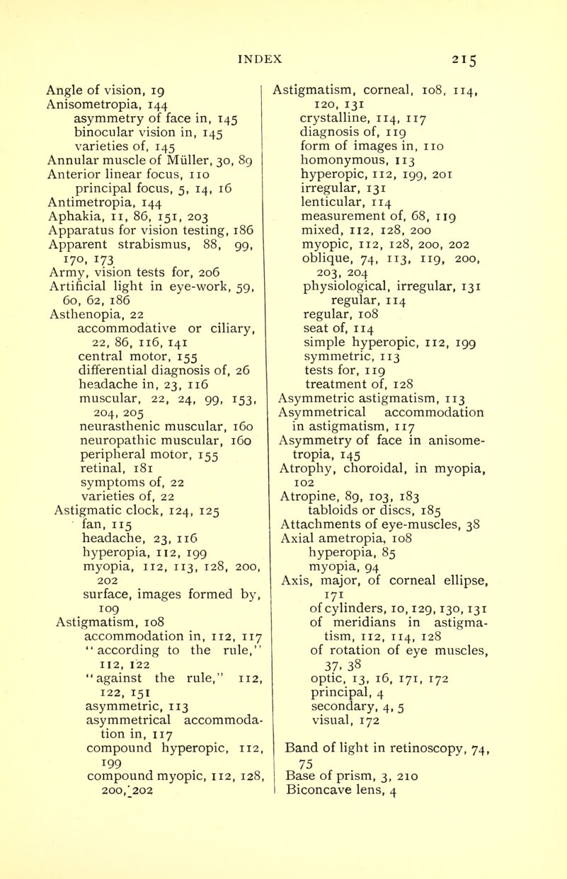 Angle of vision, 19 Anisometropia, 144 asymmetry of face in, 145 binocular vision in, 145 varieties of, 145 Annular muscle of Miiller, 30, 89 Anterior linear focus, no principal focus, 5, 14, 16 Antimetropia, 144 Aphakia, n, 86, 151, 203 Apparatus for vision testing, 186 Apparent strabismus, 88, 99, 17°. T73 Army, vision tests for, 206 Artificial light in eye-work, 59, 60, 62, 186 Asthenopia, 22 accommodative or ciliary, 22, 86, 116, 141 central motor, 155 differential diagnosis of, 26 headache in, 23, 116 muscular, 22, 24, 99, 153, 204, 205 neurasthenic muscular, 160 neuropathic muscular, 160 peripheral motor, 155 retinal, 181 symptoms of, 22 varieties of, 22 Astigmatic clock, 124, 125 fan, 115 headache, 23, 116 hyperopia, 112, 199 myopia, 112, 113, 128, 200, 202 surface, images formed by, 109 Astigmatism, 108 accommodation in, 112, 117 according to the rule, 112, 122 against the rule, 112, 122, 151 asymmetric, 113 asymmetrical accommoda- tion in, 117 compound hyperopic, 112, 199 compound myopic, 112, 128, 200, J202 Astigmatism, corneal, 108, 114, 120, 131 crystalline, 114, 117 diagnosis of, 119 form of images in, no homonymous, 113 hyperopic, 112, 199, 201 irregular, 131 lenticular, 114 measurement of, 68, 119 mixed, 112, 128, 200 myopic, 112, 128, 200, 202 oblique, 74, 113, 119, 200, 203, 204 physiological, irregular, 131 regular, 114 regular, 108 seat of, 114 simple hyperopic, 112, 199 symmetric, 113 tests for, 119 treatment of, 128 Asymmetric astigmatism, 113 Asymmetrical accommodation in astigmatism, 117 Asymmetry of face in anisome- tropia, 145 Atrophy, choroidal, in myopia, 102 Atropine, 89, 103, 183 tabloids or discs, 185 Attachments of eye-muscles, 38 Axial ametropia, 108 hyperopia, 85 myopia, 94 Axis, major, of corneal ellipse, 171 of cylinders, 10,129,130,131 of meridians in astigma- tism, 112, 114, 128 of rotation of eye muscles, 37. 38 optic, 13, 16, 171, 172 principal, 4 secondary, 4, 5 visual, 172 Band of light in retinoscopy, 74, 75 r Base of prism, 3, 210 I Biconcave lens, 4