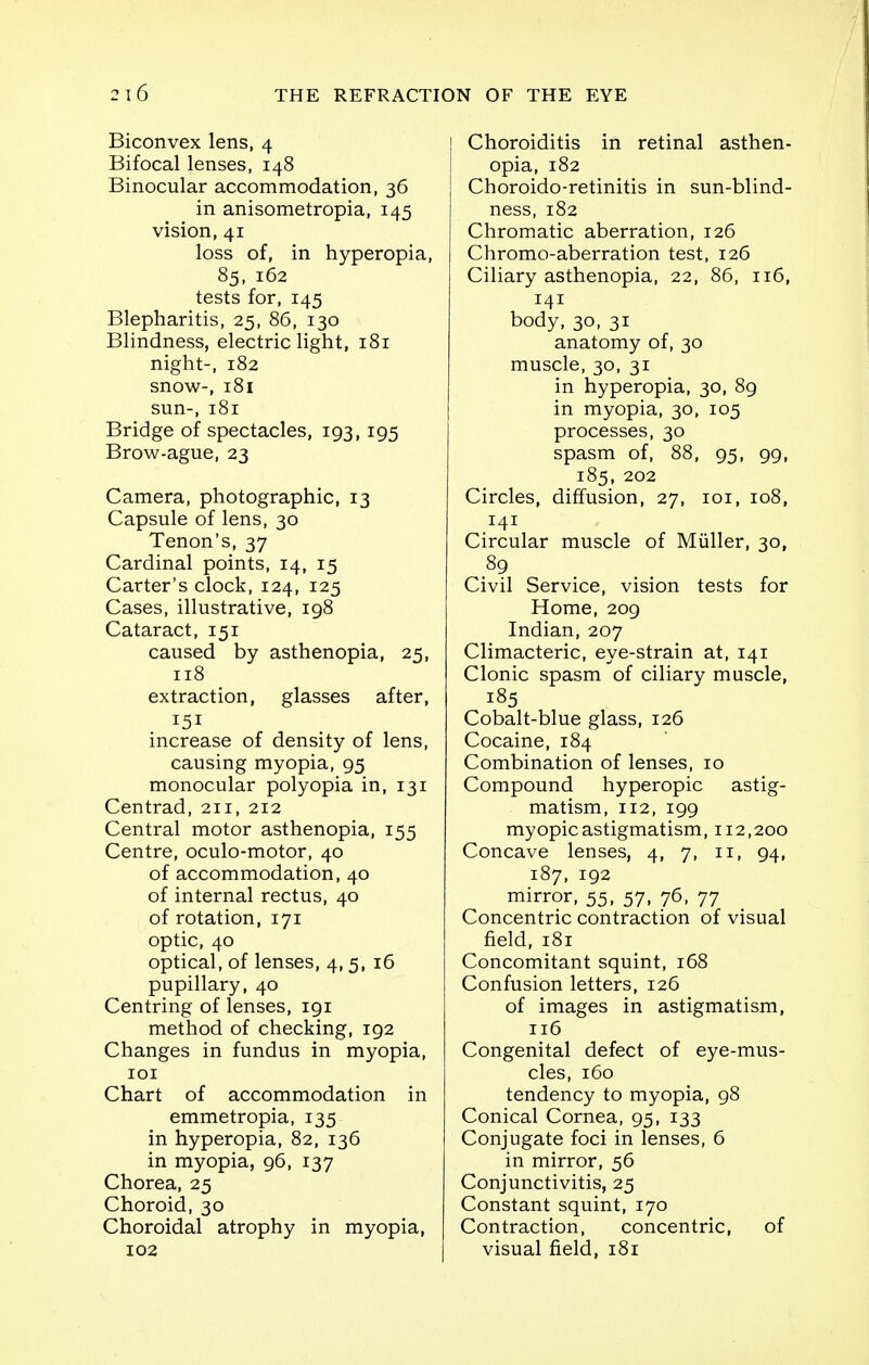 Biconvex lens, 4 Bifocal lenses, 148 Binocular accommodation, 36 in anisometropia, 145 vision, 41 loss of, in hyperopia, 85, 162 tests for, 145 Blepharitis, 25, 86, 130 Blindness, electric light, 181 night-, 182 snow-, 181 sun-, 181 Bridge of spectacles, 193, 195 Brow-ague, 23 Camera, photographic, 13 Capsule of lens, 30 Tenon's, 37 Cardinal points, 14, 15 Carter's clock, 124, 125 Cases, illustrative, 198 Cataract, 151 caused by asthenopia, 25, 118 extraction, glasses after, 151 increase of density of lens, causing myopia, 95 monocular polyopia in, 131 Centrad, 211, 212 Central motor asthenopia, 155 Centre, oculo-motor, 40 of accommodation, 40 of internal rectus, 40 of rotation, 171 optic, 40 optical, of lenses, 4,5, 16 pupillary, 40 Centring of lenses, 191 method of checking, 192 Changes in fundus in myopia, 101 Chart of accommodation in emmetropia, 135 in hyperopia, 82, 136 in myopia, 96, 137 Chorea, 25 Choroid, 30 Choroidal atrophy in myopia, 102 Choroiditis in retinal asthen- opia, 182 Choroido-retinitis in sun-blind- ness, 182 Chromatic aberration, 126 Chromo-aberration test, 126 Ciliary asthenopia, 22, 86, 116, 141 body, 30, 31 anatomy of, 30 muscle, 30, 31 in hyperopia, 30, 89 in myopia, 30, 105 processes, 30 spasm of, 88, 95, 99, 185, 202 Circles, diffusion, 27, 101, 108, 141 Circular muscle of Miiller, 30, 89 Civil Service, vision tests for Home, 209 Indian, 207 Climacteric, eye-strain at, 141 Clonic spasm of ciliary muscle, 185 Cobalt-blue glass, 126 Cocaine, 184 Combination of lenses, 10 Compound hyperopic astig- matism, 112, 199 myopic astigmatism, 112,200 Concave lenses, 4, 7, 11, 94, 187, 192 mirror, 55, 57, 76, 77 Concentric contraction of visual field, 181 Concomitant squint, 168 Confusion letters, 126 of images in astigmatism, 116 Congenital defect of eye-mus- cles, 160 tendency to myopia, 98 Conical Cornea, 95, 133 Conjugate foci in lenses, 6 in mirror, 56 Conjunctivitis, 25 Constant squint, 170 Contraction, concentric, of visual field, 181