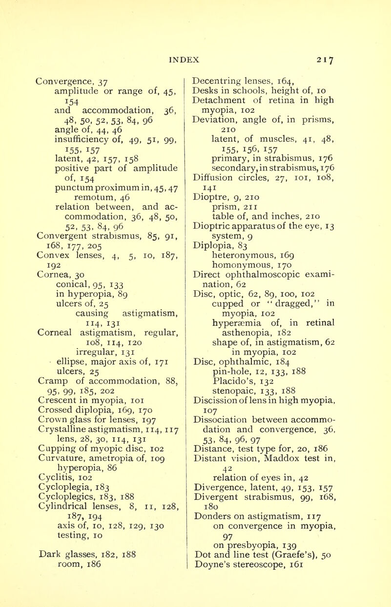 Convergence, 37 amplitude or range of, 45, 154 and accommodation, 36, 48, 50. 52, 53. 84, 96 angle of, 44, 46 insufficiency of, 49, 51, 99, 155. 157 latent, 42, 157, 158 positive part of amplitude of, 154 punctumproximumin,45,47 remotum, 46 relation between, and ac- commodation, 36, 48, 50, 52, 53, 84, 96 Convergent strabismus, 85, 91, 168, 177, 205 Convex lenses, 4, 5, 10, 187, 192 Cornea, 30 conical, 95, 133 in hyperopia, 89 ulcers of, 25 causing astigmatism, 114, 131 Corneal astigmatism, regular, 108, 114, 120 irregular, 131 ellipse, major axis of, 171 ulcers, 25 Cramp of accommodation, 88, 95- 99, 185. 202 Crescent in myopia, 101 Crossed diplopia, 169, 170 Crown glass for lenses, 197 Crystalline astigmatism, 114, 117 lens, 28, 30, 114, 131 Cupping of myopic disc, 102 Curvature, ametropia of, 109 hyperopia, 86 Cyclitis, 102 Cycloplegia, 183 Cycloplegics, 183, 188 Cylindrical lenses, 8, 11, 128, 187, 194 axis of, 10, 128, 129, 130 testing, 10 Dark glasses, 182, 188 room, 186 Decentring lenses, 164, Desks in schools, height of, 10 Detachment of retina in high myopia, 102 Deviation, angle of, in prisms, 210 latent, of muscles, 41, 48, 155, 156, 157 primary, in strabismus, 176 secondary, in strabismus, 176 Diffusion circles, 27, 101, 108, 141 Dioptre, 9, 210 prism, 211 table of, and inches, 210 Dioptric apparatus of the eye, 13 system, 9 Diplopia, 83 heteronymous, 169 homonymous, 170 Direct ophthalmoscopic exami- nation, 62 Disc, optic, 62, 89, 100, 102 cupped or dragged, in myopia, 102 hypersemia of, in retinal asthenopia, 182 shape of, in astigmatism, 62 in myopia, 102 Disc, ophthalmic, 184 pin-hole, 12, 133, 188 Placido's, 132 stenopaic, 133, 188 Discission of lens in high myopia, 107 Dissociation between accommo- dation and convergence, 36, 53. 84, 96. 97 Distance, test type for, 20, 186 Distant vision, Maddox test in, 42 relation of eyes in, 42 Divergence, latent, 49, 153, 157 Divergent strabismus, 99, 168, 180 Donders on astigmatism, 117 on convergence in myopia, 97 on presbyopia, 139 I Dot and line test (Graefe's), 50 I Doyne's stereoscope, 161