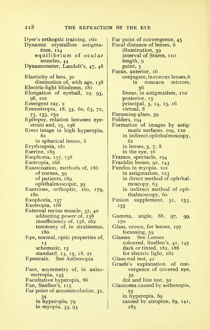 Dyer's orthoptic training, 160 Dynamic crystalline astigma- tism, 114 equilibrium of ocular muscles, 44 Dynamometer, Landolt's, 47, 48 Elasticity of lens, 30 diminution of, with age, 138 Electric-light blindness, 181 Elongation of eyeball, 19, 93, 98, 102 Emergent ray, 2 Emmetropia, 18, 33, 60, 63, 72, 73. 135. 159 Epilepsy, relation between eye- strain and, 25, 198 Erect image in high hyperopia, 61 in spherical lenses, 8 Erythropsia, 181 Eserine, 185 Esophoria, 157, 158 Esotropia, 168 Examination, methods of, 186 of cornea, 59 of patients, 189 ophthalmoscopic, 59 Exercises, orthoptic, 160, 179, 180 Exophoria, 157 Exotropia, 168 External rectus muscle, 37, 40 adducting power of, 158 insufficiency of, 158, 162 tenotomy of, in strabismus, 180 Eye, normal, optic properties of, 13 schematic, 15 standard, 13, 15, 18, 21 Eyestrain. See Asthenopia Face, asymmetry of, in aniso- metropia, 145 Facultative hyperopia, 86 Fan, Snellen's, 115 Far point of accommodation, 32, .34 in hyperopia, 79 in myopia, 33, 93 Far point of convergence, 45 Focal distance of lenses, 6 illumination, 59 interval of Sturm, no length, 9 point, 5 Focus, anterior, 16 conjugate, in convex lenses, 6 in concave mirrors, 56 linear, in astigmatism, no posterior, 15 principal, 5, 14, 15, 16 virtual, 8 Focussing-glass, 59 Folders, 194 Formation of images by astig- matic surfaces, 109, no in indirect ophthalmoscopy, 61 in lenses, 5, 7, 8 in the eye, 16 Frames, spectacle, 194 Franklin lenses, 92, 143 Fundus in myopia, 101 in astigmatism, 123 in direct method of ophthal- moscopy, 63 in indirect method of oph- thalmoscopy, 60 Fusion supplement, 51, 153, 155 Gamma, angle, 88, 97, 99, 170 Glass, crown, for lenses, 197 focussing, 59 Glasses. See Lenses coloured, Snellen's, 41, 145 dark or tinted, 182, 188 for electric light, 182 Glass-rod test, 42 Graefe's explanation of con- vergence of covered eye, 39 dot and line test, 50 Glaucoma caused by asthenopia, 25 in hyperopia, 89 caused by atropine, 89, 141, 185