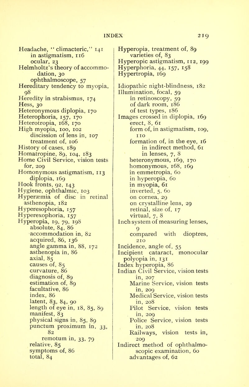 Headache, climacteric, 141 in astigmatism, 116 ocular, 23 Helmholtz's theory of accommo- dation, 30 ophthalmoscope, 57 Hereditary tendency to myopia, 98 Heredity in strabismus, 174 Hess, 30 Heteronymous diplopia, 170 Heterophoria, 157, 170 Heterotropia, 168, 170 High myopia, 100, 102 discission of lens in, 107 treatment of, 106 History of cases, 189 Homatropine, 89, 104, 183 Home Civil Service, vision tests for, 209 Homonymous astigmatism, 113 diplopia, 169 Hook fronts, 92, 143 Hygiene, ophthalmic, 103 Hyperasmia of disc in retinal asthenopia, 182 Hyperesophoria, 157 Hyperexophoria, 157 Hyperopia, 19, 79, 198 absolute, 84, 86 accommodation in, 82 acquired, 86, 136 angle gamma in, 88, 172 asthenopia in, 86 axial, 85 causes of, 85 curvature, 86 diagnosis of, 89 estimation of, 89 facultative, 86 index, 86 latent, 83, 84, 90 length of eye in, 18, 85, 89 manifest, 83 physical signs in, 85, 89 punctum proximum in, 33, 82 remotum in, 33, 79 relative, 85 symptoms of, 86 total, 84 Hyperopia, treatment of, 89 varieties of, 83 Hyperopic astigmatism, 112, 199 Hyperphoria, 44, 157, 158 Hypertropia, 169 Idiopathic night-blindness, 182 Illumination, focal, 59 in retinoscopy, 59 of dark room, 186 of test types, 186 Images crossed in diplopia, 169 erect, 8, 61 form of, in astigmatism, 109, 110 formation of, in the eye, 16 in indirect method, 61 in lenses, 7, 8 heteronymous, 169, 170 homonymous, 168, 169 in emmetropia, 60 in hyperopia, 60 in myopia, 61 inverted, 5, 60 on cornea, 29 on crystalline lens, 29 retinal, size of, 17 virtual, 7, 8 Inch system of measuring lenses, 9 compared with dioptres, 210 Incidence, angle of, 55 Incipient cataract, monocular polyopia in, 131 Index hyperopia, 86 Indian Civil Service, vision tests in, 207 Marine Service, vision tests in, 209 Medical Service, vision tests in, 208 Pilot Service, vision tests in, 209 Police Service, vision tests in, 208 Railways, vision tests in, 209 Indirect method of ophthalmo- scopic examination, 60 advantages of, 62