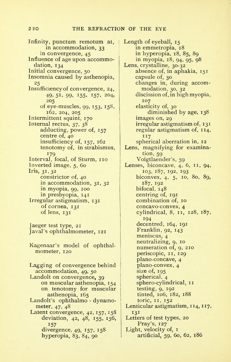 Infinity, punctum remotum at, in accommodation, 33 in convergence, 45 Influence of age upon accommo- dation, 134 Initial convergence, 50 Insomnia caused by asthenopia, 25 Insufficiency of convergence, 24, 49. 5i. 99. 155. 157. 204, 205 of eye-muscles, 99, 153, 158, 162, 204, 205 Intermittent squint, 170 Internal rectus, 37, 38 adducting, power of, 157 centre of, 40 insufficiency of, 157, 162 tenotomy of, in strabismus, 179 Interval, focal, of Sturm, 110 Inverted image, 5, 60 Iris, 31, 32 constrictor of, 40 in accommodation, 31, 32 in myopia, 99, 100 in presbyopia, 141 Irregular astigmatism, 131 of cornea, 131 of lens, 131 Jaeger test type, 21 J aval's ophthalmometer, 121 Kagenaar's model of ophthal- mometer, 120 Lagging of convergence behind accommodation, 49, 50 Landolt on convergence, 39 on muscular asthenopia, 154 on tenotomy for muscular asthenopia, 165 Landolt's ophthalmo - dynamo- meter, 47, 48 Latent convergence, 42,157, 158 deviation, 42, 48, 155, 156, .157 divergence, 49, 157, 158 hyperopia, 83, 84, 90 Length of eyeball, 15 in emmetropia, 18 in hyperopia, 18, 85, 89 in myopia, 18, 94, 95, 98 Lens, crystalline, 30-32 absence of, in aphakia, 151 capsule of, 30 changes in, during accom- modation, 30, 32 discission of, in high myopia, 107 elasticity of, 30 diminished by age, 138 images on, 29 irregular astigmatism of, 131 regular astigmatism of, 114, 117 spherical aberration in, 12 Lens, magnifying for examina- tion, 59 Voigtlaender's, 59 Lenses, biconcave, 4, 6, 11, 94, 103, 187, 192, 193 biconvex, 4, 5, 10, 80, 89, 187, 192 bifocal, 148 centring of, 191 combination of, 10 concavo-convex, 4 cylindrical, 8, 11, 128, 187, 194 decentred, 164, 191 Franklin, 92, 143 meniscus, 4 neutralizing, 9, 10 numeration of, 9, 210 periscopic, 11, 129 plano-concave, 4 plano-convex, 4 size of, 195 spherical, 4 sphero-cylindrical, 11 testing, 9, 192 tinted, 106, 182, 188 toric, 11, 152 Lenticular astigmatism, 114,117, 131 Letters of test types, 20 Pray's, 127 Light, velocity of, 1 artificial, 59, 60, 62, 186