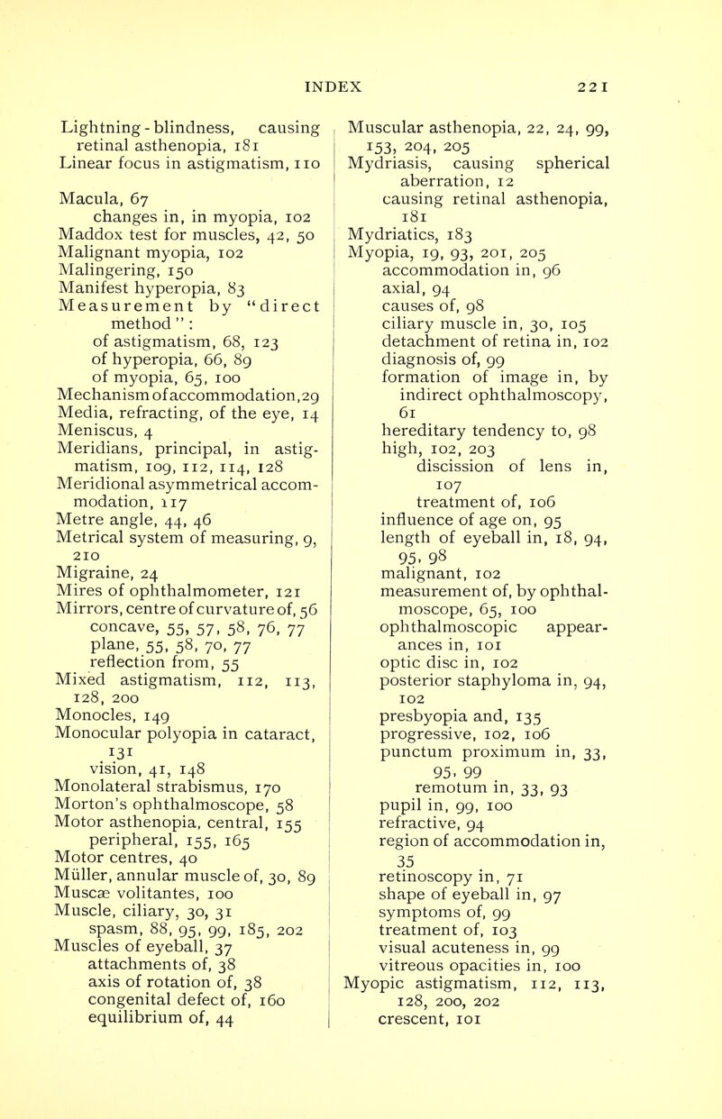 Lightning-blindness, causing retinal asthenopia, 181 Linear focus in astigmatism, no Macula, 67 changes in, in myopia, 102 Maddox test for muscles, 42, 50 Malignant myopia, 102 Malingering, 150 Manifest hyperopia, 83 Measurement by direct method  : of astigmatism, 68, 123 of hyperopia, 66, 89 of myopia, 65, 100 Mechanism of accommodation,29 Media, refracting, of the eye, 14 Meniscus, 4 Meridians, principal, in astig- matism, 109,112, 114, 128 Meridional asymmetrical accom- modation, 117 Metre angle, 44, 46 Metrical system of measuring, 9, 210 Migraine, 24 Mires of ophthalmometer, 121 Mirrors, centre of curvature of, 56 concave, 55, 57, 58, 76, 77 plane, 55, 58, 70, 77 reflection from, 55 Mixed astigmatism, 112, 113, 128, 200 Monocles, 149 Monocular polyopia in cataract, 131 vision, 41, 148 Monolateral strabismus, 170 Morton's ophthalmoscope, 58 Motor asthenopia, central, 155 peripheral, 155, 165 Motor centres, 40 Muller, annular muscle of, 30, 89 Muscse volitantes, 100 Muscle, ciliary, 30, 31 spasm, 88, 95, 99, 185, 202 Muscles of eyeball, 37 attachments of, 38 axis of rotation of, 38 congenital defect of, 160 equilibrium of, 44 Muscular asthenopia, 22, 24, 99, 153, 204, 205 Mydriasis, causing spherical aberration, 12 causing retinal asthenopia, 181 Mydriatics, 183 Myopia, 19, 93, 201, 205 accommodation in, 96 axial, 94 causes of, 98 ciliary muscle in, 30, 105 detachment of retina in, 102 diagnosis of, 99 formation of image in, by indirect ophthalmoscopy, 61 hereditary tendency to, 98 high, 102, 203 discission of lens in, 107 treatment of, 106 influence of age on, 95 length of eyeball in, 18, 94, 95. 98 malignant, 102 measurement of, by ophthal- moscope, 65, 100 ophthalmoscopic appear- ances in, 101 optic disc in, 102 posterior staphyloma in, 94, 102 presbyopia and, 135 progressive, 102, 106 punctum proximum in, 33, 95. 99 remotum in, 33, 93 pupil in, 99, 100 refractive, 94 region of accommodation in, 35 retinoscopy in, 71 shape of eyeball in, 97 symptoms of, 99 treatment of, 103 visual acuteness in, 99 vitreous opacities in, 100 Myopic astigmatism, 112, 113, 128, 200, 202 crescent, 101