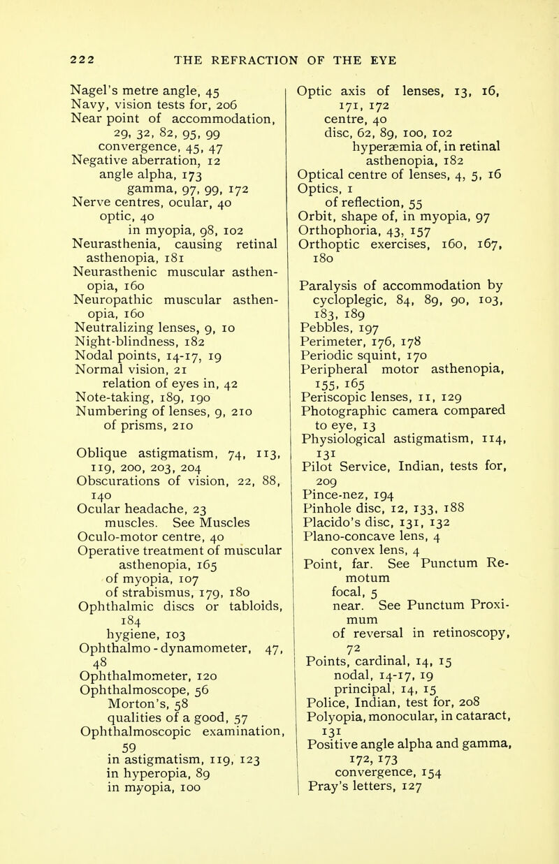 Nagel's metre angle, 45 Navy, vision tests for, 206 Near point of accommodation, 29, 32, 82, 95, 99 convergence, 45, 47 Negative aberration, 12 angle alpha, 173 gamma, 97, 99, 172 Nerve centres, ocular, 40 optic, 40 in myopia, 98, 102 Neurasthenia, causing retinal asthenopia, 181 Neurasthenic muscular asthen- opia, 160 Neuropathic muscular asthen- opia, 160 Neutralizing lenses, 9, 10 Night-blindness, 182 Nodal points, 14-17, 19 Normal vision, 21 relation of eyes in, 42 Note-taking, 189, 190 Numbering of lenses, 9, 210 of prisms, 210 Oblique astigmatism, 74, 113, 119, 200, 203, 204 Obscurations of vision, 22, 88, 140 Ocular headache, 23 muscles. See Muscles Oculo-motor centre, 40 Operative treatment of muscular asthenopia, 165 of myopia, 107 of strabismus, 179, 180 Ophthalmic discs or tabloids, 184 hygiene, 103 Ophthalmo - dynamometer, 47, 48 Ophthalmometer, 120 Ophthalmoscope, 56 Morton's, 58 qualities of a good, 57 Ophthalmoscopic examination, 59 in astigmatism, 119, 123 in hyperopia, 89 in myopia, 100 Optic axis of lenses, 13, 16, 171, 172 centre, 40 disc, 62, 89, 100, 102 hyperaemia of, in retinal asthenopia, 182 Optical centre of lenses, 4, 5, 16 Optics, 1 of reflection, 55 Orbit, shape of, in myopia, 97 Orthophoria, 43, 157 Orthoptic exercises, 160, 167, 180 Paralysis of accommodation by cycloplegic, 84, 89, 90, 103, 183, 189 Pebbles, 197 Perimeter, 176, 178 Periodic squint, 170 Peripheral motor asthenopia, 155. 165 Periscopic lenses, 11, 129 Photographic camera compared to eye, 13 Physiological astigmatism, 114, Pilot Service, Indian, tests for, 209 Pince-nez, 194 Pinhole disc, 12, 133, 188 Placido's disc, 131, 132 Plano-concave lens, 4 convex lens, 4 Point, far. See Punctum Re- motum focal, 5 near. See Punctum Proxi- mum of reversal in retinoscopy, 72 Points, cardinal, 14, 15 nodal, 14-17, 19 principal, 14, 15 Police, Indian, test for, 208 Polyopia, monocular, in cataract, 131 Positive angle alpha and gamma, *73 convergence, 154 I Pray's letters, 127