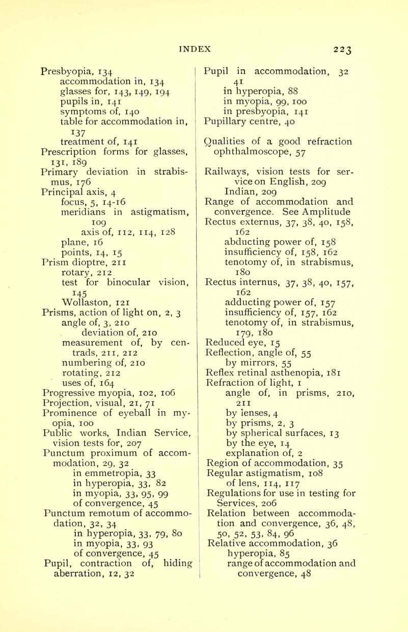 Presbyopia, 134 accommodation in, 134 glasses for, 143, 149, 194 pupils in, 141 symptoms of, 140 table for accommodation in, 137 treatment of, 141 Prescription forms for glasses, 131, 189 Primary deviation in strabis- mus, 176 Principal axis, 4 focus, 5, 14-16 meridians in astigmatism, 109 axis of, 112, 114, 128 plane, 16 points, 14, 15 Prism dioptre, 211 rotary, 212 test for binocular vision, 145 Wollaston, 121 Prisms, action of light on, 2, 3 angle of, 3, 210 deviation of, 210 measurement of, by cen- trads, 211, 212 numbering of, 210 rotating, 212 uses of, 164 Progressive myopia, 102, 106 Projection, visual, 21, 71 Prominence of eyeball in my- opia, 100 Public works, Indian Service, vision tests for, 207 Punctum proximum of accom- modation, 29, 32 in emmetropia, 33 in hyperopia, 33, 82 in myopia, 33, 95, 99 of convergence, 45 Punctum remotum of accommo- dation, 32, 34 in hyperopia, 33, 79, 80 in myopia, 33, 93 of convergence, 45 Pupil, contraction of, hiding aberration, 12, 32 Pupil in accommodation, 32 41 in hyperopia, 88 in myopia, 99, 100 in presbyopia, 141 Pupillary centre, 40 Qualities of a good refraction ophthalmoscope, 57 Railways, vision tests for ser- vice on English, 209 Indian, 209 Range of accommodation and convergence. See Amplitude Rectus externus, 37, 38, 40, 158, 162 abducting power of, 158 insufficiency of, 158, 162 tenotomy of, in strabismus, 180 Rectus internus, 37, 38, 40, 157, 162 adducting power of, 157 insufficiency of, 157, 162 tenotomy of, in strabismus, 179, 180 Reduced eye, 15 Reflection, angle of, 55 by mirrors, 55 Reflex retinal asthenopia, 181 Refraction of light, 1 angle of, in prisms, 210, 211 by lenses, 4 by prisms, 2, 3 by spherical surfaces, 13 by the eye, 14 explanation of, 2 Region of accommodation, 35 Regular astigmatism, 108 of lens, 114, 117 Regulations for use in testing for Services, 206 Relation between accommoda- tion and convergence, 36, 48, 50, 52, 53, 84, 96 Relative accommodation, 36 hyperopia, 85 range of accommodation and convergence, 48