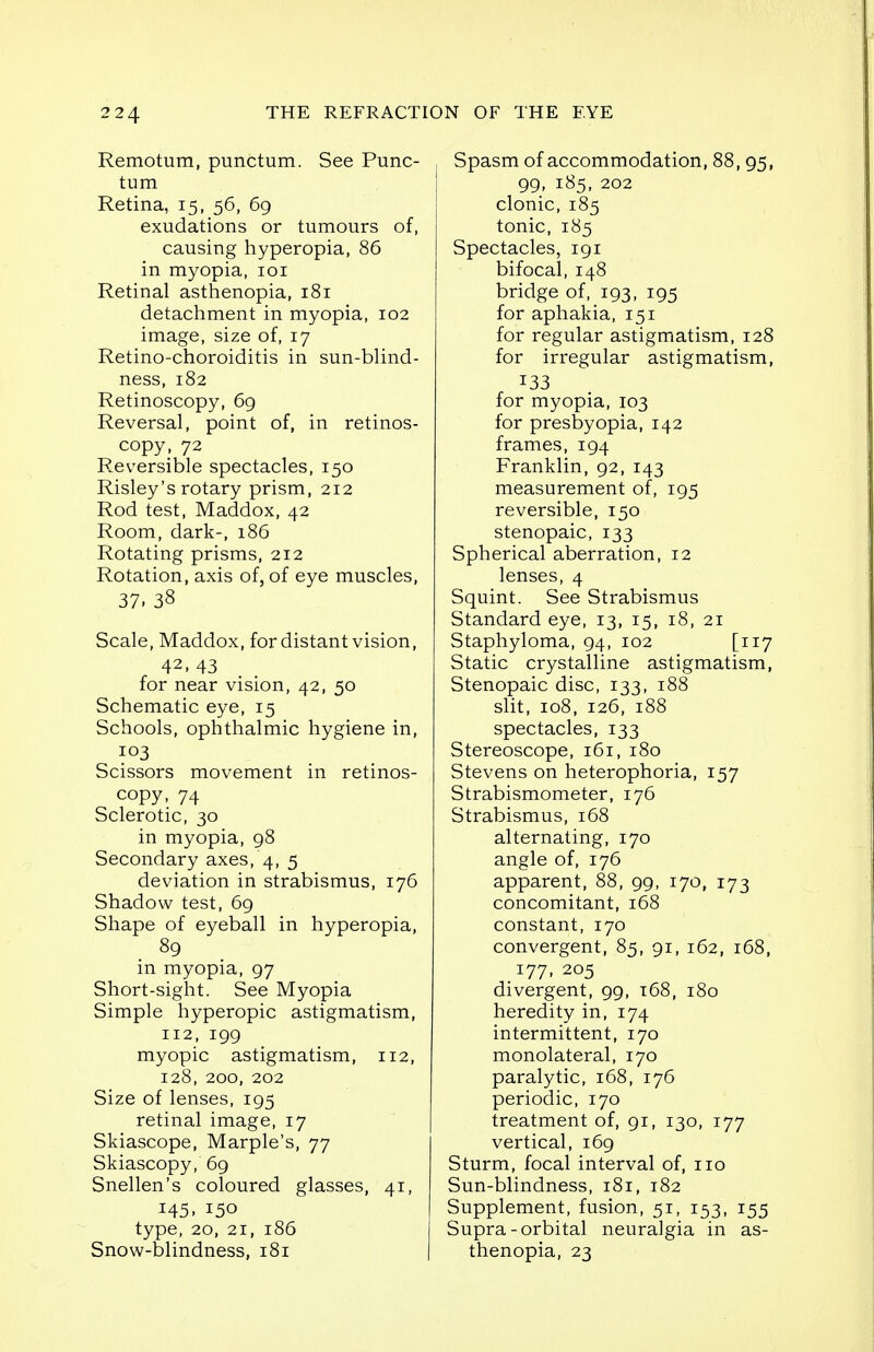 Remotum, punctum. See Punc- tum Retina, 15, 56, 69 exudations or tumours of, causing hyperopia, 86 in myopia, 101 Retinal asthenopia, 181 detachment in myopia, 102 image, size of, 17 Retino-choroiditis in sun-blind- ness, 182 Retinoscopy, 69 Reversal, point of, in retinos- copy, 72 Reversible spectacles, 150 Risley's rotary prism, 212 Rod test, Maddox, 42 Room, dark-, 186 Rotating prisms, 212 Rotation, axis of, of eye muscles, 37. 38 Scale, Maddox, for distant vision, 42, 43 for near vision, 42, 50 Schematic eye, 15 Schools, ophthalmic hygiene in, 103 Scissors movement in retinos- copy, 74 Sclerotic, 30 in myopia, 98 Secondary axes, 4, 5 deviation in strabismus, 176 Shadow test, 69 Shape of eyeball in hyperopia, 89 in myopia, 97 Short-sight. See Myopia Simple hyperopic astigmatism, 112, 199 myopic astigmatism, 112, 128, 200, 202 Size of lenses, 195 retinal image, 17 Skiascope, Marple's, 77 Skiascopy, 69 Snellen's coloured glasses, 41, 145- 150 type, 20, 21, 186 Snow-blindness, 181 Spasm of accommodation, 88, 95, 99, 185, 202 clonic, 185 tonic, 185 Spectacles, 191 bifocal, 148 bridge of, 193, 195 for aphakia, 151 for regular astigmatism, 128 for irregular astigmatism, 133 for myopia, 103 for presbyopia, 142 frames, 194 Franklin, 92, 143 measurement of, 195 reversible, 150 stenopaic, 133 Spherical aberration, 12 lenses, 4 Squint. See Strabismus Standard eye, 13, 15, 18, 21 Staphyloma, 94, 102 [117 Static crystalline astigmatism, Stenopaic disc, 133, 188 slit, 108, 126, 188 spectacles, 133 Stereoscope, 161, 180 Stevens on heterophoria, 157 Strabismometer, 176 Strabismus, 168 alternating, 170 angle of, 176 apparent, 88, 99, 170, 173 concomitant, 168 constant, 170 convergent, 85, 91, 162, 168, 177, 205 divergent, 99, 168, 180 heredity in, 174 intermittent, 170 monolateral, 170 paralytic, 168, 176 periodic, 170 treatment of, 91, 130, 177 vertical, 169 Sturm, focal interval of, no Sun-blindness, 181, 182 Supplement, fusion, 51, 153, 155 Supra-orbital neuralgia in as- thenopia, 23