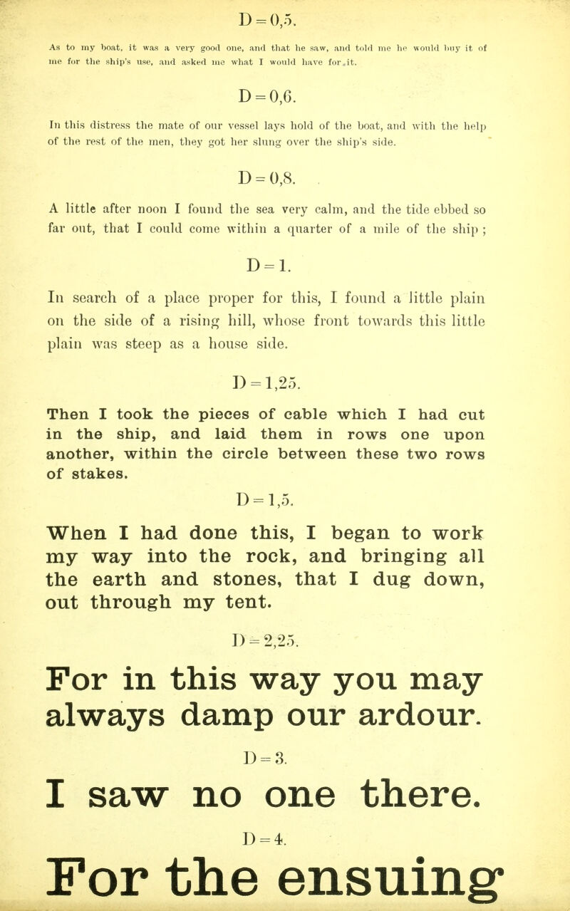 D = 0,5. As to my boat, it was a very good one, and that lie saw, and told me ho would buy it of me for the ship's use, and asked me what I would have for,,it. D = 0,6. In this distress the mate of our vessel lays hold of the boat, and with the help of the rest of the men, they got her slung over the ship's side. D = 0,8. . A little after noon I found the sea very calm, and the tide ebbed so far out, that I could come within a quarter of a mile of the ship ; D = l. In search of a place proper for this, I found a little plain on the side of a rising hill, whose front towards this little plain was steep as a house side. I) = 1,25. Then I took the pieces of cable which I had cut in the ship, and laid them in rows one upon another, within the circle between these two rows of stakes. D = l,5. When I had done this, I began to work my way into the rock, and bringing all the earth and stones, that I dug down, out through my tent. I) = 2,2.5. For in this way you may always damp our ardour. D = 3. I saw no one there. D = 4. For the ensuing1