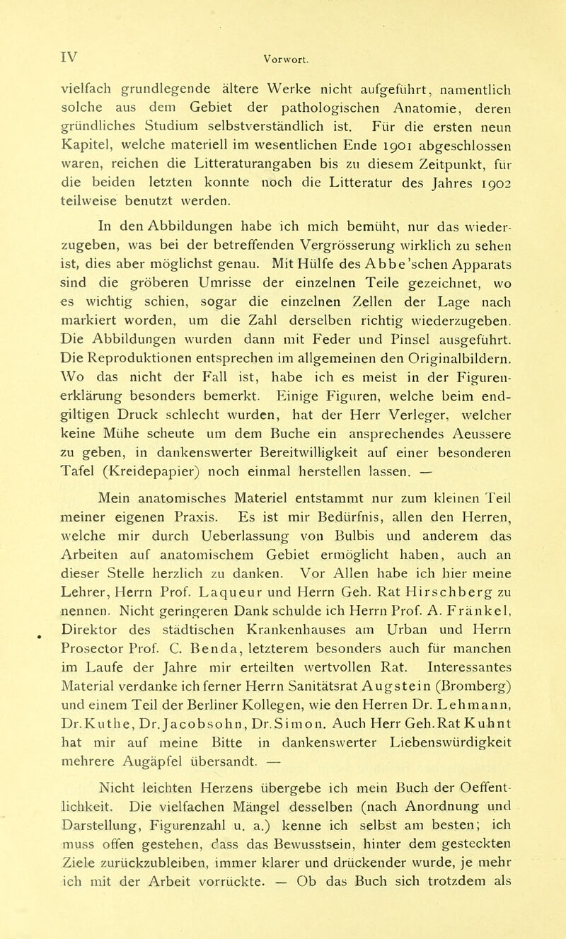 vielfach grundlegende ältere Werke nicht aufgeführt, namentlich solche aus dem Gebiet der pathologischen Anatomie, deren gründliches Studium selbstverständlich ist. Für die ersten neun Kapitel, welche materiell im wesentlichen Ende 1901 abgeschlossen waren, reichen die Litteraturangaben bis zu diesem Zeitpunkt, für die beiden letzten konnte noch die Litteratur des Jahres 1902 teilweise benutzt werden. In den Abbildungen habe ich mich bemüht, nur das wieder- zugeben, was bei der betreffenden Vergrösserung wirklich zu sehen ist, dies aber möglichst genau. Mit Hülfe des Abbe'sehen Apparats sind die gröberen Umrisse der einzelnen Teile gezeichnet, wo es wichtig schien, sogar die einzelnen Zellen der Lage nach markiert worden, um die Zahl derselben richtig wiederzugeben. Die Abbildungen wurden dann mit Feder und Pinsel ausgeführt. Die Reproduktionen entsprechen im allgemeinen den Originalbildern. Wo das nicht der Fall ist, habe ich es meist in der Figuren- erklärung besonders bemerkt. Einige Figuren, welche beim end- giltigen Druck schlecht wurden, hat der Herr Verleger, welcher keine Mühe scheute um dem Buche ein ansprechendes Aeussere zu geben, in dankenswerter Bereitwilligkeit auf einer besonderen Tafel (Kreidepapier) noch einmal herstellen lassen. — Mein anatomisches Materiel entstammt nur zum kleinen Teil meiner eigenen Praxis. Es ist mir Bedürfnis, allen den Herren, welche mir durch Ueberlassung von Bulbis und anderem das Arbeiten auf anatomischem Gebiet ermöglicht haben, auch an dieser Stelle herzlich zu danken. Vor Allen habe ich hier meine Lehrer, Herrn Prof. Laqueur und Herrn Geh. Rat Hirschberg zu nennen. Nicht geringeren Dank schulde ich Herrn Prof. A. Frankel, Direktor des städtischen Krankenhauses am Urban und Herrn Prosector Prof. C. Ben da, letzterem besonders auch für manchen im Laufe der Jahre mir erteilten wertvollen Rat. Interessantes Material verdanke ich ferner Herrn Sanitätsrat Augstein (Bromberg) und einem Teil der Berliner Kollegen, wie den Herren Dr. Lehmann, Dr.Kuthe, Dr. Jacobsohn, Dr.Simon. Auch Herr Geh.Rat Kuhnt hat mir auf meine Bitte in dankenswerter Liebenswürdigkeit mehrere Augäpfel übersandt. — Nicht leichten Herzens übergebe ich mein Buch der Oeffent- lichkeit. Die vielfachen Mängel desselben (nach Anordnung und Darstellung, Figurenzahl u. a.) kenne ich selbst am besten; ich muss offen gestehen, dass das Bewusstsein, hinter dem gesteckten Ziele zurückzubleiben, immer klarer und drückender wurde, je mehr ich mit der Arbeit vorrückte. — Ob das Buch sich trotzdem als