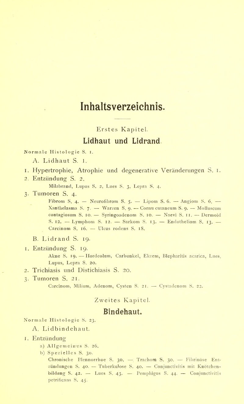 Inhaltsverzeichnis. Erstes Kapitel. Lidhaut und Lidrand Normale Histologie S. I. A. Lidhaut S. 1. 1. Hypertrophie, Atrophie und degenerative Veränderungen S. i. 2. Entzündung S. 2. Milzbrand, Lupus S. 2, Lues S. 3, Lepra S. 4. 3. Tumoren S. 4. Fibrom S. 4. — Neurofibrom S. 5. — Lipom S. 6. — Angiom S. 6. — Xanthelasma S. 7. ■— Warzen S. 9. —Cornu cutaneum S. 9. — Molluscum contagiosum S. 10. — Syringoadenom S. 10. — Naevi S. 11. —- Dermoid S. 12. — Lymphom S. 12. — Sarkom S. 13. — Endotheliom S. 13. — Carcinom S. 16. — Ulcus rodens S. 18. B. Lidrand S. 19. 1. Entzündung S. 19. Akne S. 19.—Hordeolum, Carbunkel, Ekzem, Blepharitis acarica, Lues, Lupus, Lepra S. 20. 2. Trichiasis und Distichiasis S. 20. 3. Tumoren S. 21. Carcinom, Milium, Adenom, Cysten S. 21. — Cystadenom S. 22. Zweites Kapitel. Bindehaut. Normale Histologie S. 23. A. Lidbindehaut. 1. Entzündung a) Allgemeines S. 26. b) Spezielles S. 30. Chronische Blennorrhoe S. 30. — Trachom S. 30. — Fibrinöse Ent- zündungen S. 40. — Tuberkulose S. 40. — Conjunctivitis mit Knötchen- bildung S. 42. — Lues S. 43. — Pemphigus S. 44. — Conjunctivitis petrificans S. 45.