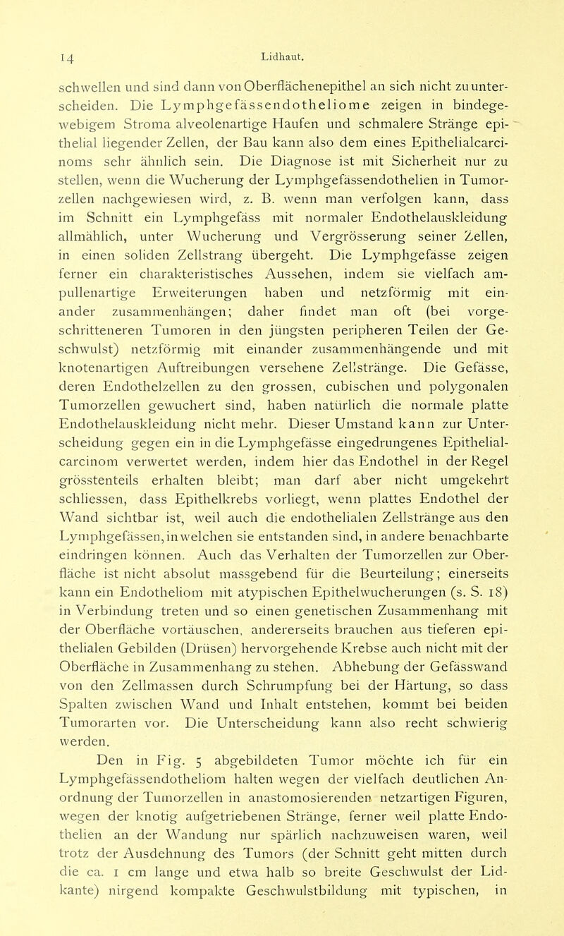 schwellen und sind dann von Oberflächenepithel an sich nicht zu unter- scheiden. Die Lymphgefässendotheliome zeigen in bindege- webigem Stroma alveolenartige Haufen und schmalere Stränge epi- thelial liegender Zellen, der Bau kann also dem eines Epithelialcarci- noms sehr ähnlich sein. Die Diagnose ist mit Sicherheit nur zu stellen, wenn die Wucherung der Lymphgefässendothelien in Tumor- zellen nachgewiesen wird, z. B. wenn man verfolgen kann, dass im Schnitt ein Lymphgefäss mit normaler Endothelauskleidung allmählich, unter Wucherung und Vergrösserung seiner Zellen, in einen soliden Zellstrang übergeht. Die Lymphgefässe zeigen ferner ein charakteristisches Aussehen, indem sie vielfach am- pullenartige Erweiterungen haben und netzförmig mit ein- ander zusammenhängen; daher findet man oft (bei vorge- schritteneren Tumoren in den jüngsten peripheren Teilen der Ge- schwulst) netzförmig mit einander zusammenhängende und mit knotenartigen Auftreibungen versehene Zellstränge. Die Gefässe, deren Endothelzellen zu den grossen, cubischen und polygonalen Tumorzellen gewuchert sind, haben natürlich die normale platte Endothelauskleidung nicht mehr. Dieser Umstand kann zur Unter- scheidung gegen ein in die Lymphgefässe eingedrungenes Epithelial- carcinom verwertet werden, indem hier das Endothel in der Regel grösstenteils erhalten bleibt; man darf aber nicht umgekehrt schliessen, dass Epithelkrebs vorliegt, wenn plattes Endothel der Wand sichtbar ist, weil auch die endothelialen Zellstränge aus den Lymphgefässen, in welchen sie entstanden sind, in andere benachbarte eindringen können. Auch das Verhalten der Tumorzellen zur Ober- fläche ist nicht absolut massgebend für die Beurteilung; einerseits kann ein Endotheliom mit atypischen Epithelwucherungen (s. S. 18) in Verbindung treten und so einen genetischen Zusammenhang mit der Oberfläche vortäuschen, andererseits brauchen aus tieferen epi- thelialen Gebilden (Drüsen) hervorgehende Krebse auch nicht mit der Oberfläche in Zusammenhang zu stehen. Abhebung der Gefässwand von den Zellmassen durch Schrumpfung bei der Härtung, so dass Spalten zwischen Wand und Inhalt entstehen, kommt bei beiden Tumorarten vor. Die Unterscheidung kann also recht schwierig werden. Den in Fig. 5 abgebildeten Tumor möchte ich für ein Lymphgefässendotheliom halten wegen der vielfach deutlichen An- ordnung der Tumorzellen in anastomosierenden netzartigen Figuren, wegen der knotig aufgetriebenen Stränge, ferner weil platte Endo- thelien an der Wandung nur spärlich nachzuweisen waren, weil trotz der Ausdehnung des Tumors (der Schnitt geht mitten durch die ca. 1 cm lange und etwa halb so breite Geschwulst der Lid- kante) nirgend kompakte Geschwulstbildung mit typischen, in