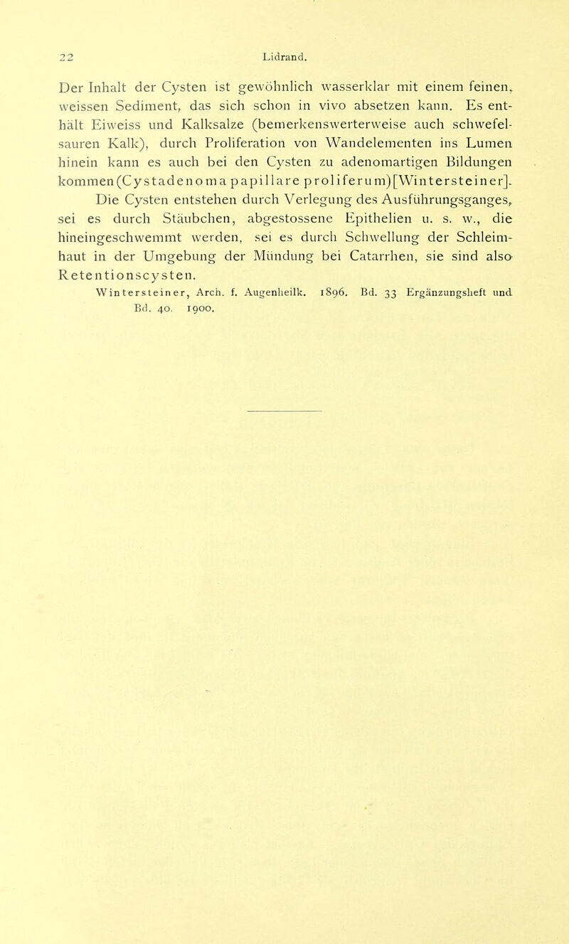 Der Inhalt der Cysten ist gewöhnlich wasserklar mit einem feinen, weissen Sediment, das sich schon in vivo absetzen kann. Es ent- hält Eiweiss und Kalksalze (bemerkenswerterweise auch schwefel- sauren Kalk), durch Proliferation von Wandelementen ins Lumen hinein kann es auch bei den Cysten zu adenomartigen Bildungen kommen (Cystadenoma papilläre p rolif er um) [Winterst ein er]. Die Cysten entstehen durch Verlegung des Ausführungsganges, sei es durch Stäubchen, abgestossene Epithelien u. s. w., die hineingeschwemmt werden, sei es durch Schwellung der Schleim- haut in der Umgebung der Mündung bei Catarrhen, sie sind also Retentionscysten. Wintersteiner, Arch. f. Augenheilk. 1896. Bd. 33 Ergänzungsheft und Bd. 40. 1900.