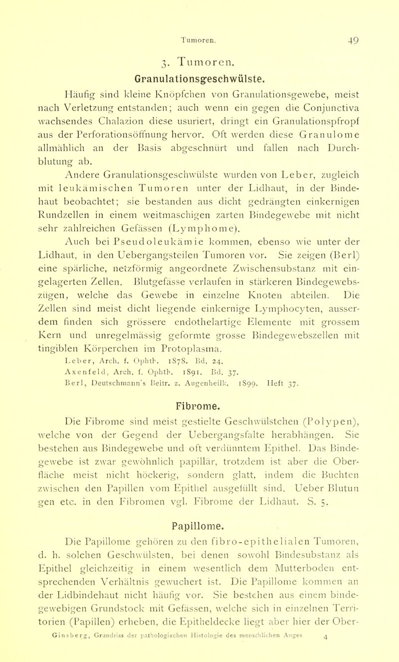 3. Tumoren. Granulationsg-esehwülste. Häufig sind kleine Knöpfchen von Granulationsgewebe, meist nach Verletzung entstanden; auch wenn ein gegen die Conjunctiva wachsendes Chalazion diese usuriert, dringt ein Granulationspfropf aus der Perforationsöffnung hervor. Oft werden diese Granulome allmählich an der Basis abgeschnürt und fallen nach Durch- blutung ab. Andere Granulationsgeschwülste wurden von Leber, zugleich mit leukämischen Tumoren unter der Lidhaut, in der Binde- haut beobachtet; sie bestanden aus dicht gedrängten einkernigen Rundzellen in einem weitmaschigen zarten Bindegewebe mit nicht sehr zahlreichen Gefässen (Lymphome). Auch bei Pseudoleukäm ie kommen, ebenso wie unter der Lidhaut, in den Uebergangsteilen Tumoren vor. Sie zeigen (Berl) eine spärliche, netzförmig angeordnete Zwischensubstanz mit ein- gelagerten Zellen. Blutgefässe verlaufen in stärkeren Bindegewebs- zügen, welche das Gewebe in einzelne Knoten abteilen. Die Zellen sind meist dicht liegende einkernige Lymphocyten, ausser- dem finden sich grössere endothelartige Elemente mit grossem Kern und unregelmässig geformte grosse Bindegewebszellen mit tingiblen Körperchen im Protoplasma. Leber, Arch. f. Ophth. 1S7S. Bd. 24. Axenfeld, Arch. f. Ophtb. 1S91. IUI. 37. Berl, Deutschmann's Iieitr. z. Augenheilk. 1S99. lieft 37. Fibrome. Die Fibrome sind meist gestielte Geschwülstchen (Polypen), welche von der Gegend der Uebergangsfalte herabhängen. Sie bestehen aus Bindegewebe und oft verdünntem Epithel. Das Binde- gewebe ist zwar gewöhnlich papillär, trotzdem ist aber die Ober- fläche meist nicht höckerig, sondern glatt, indem die Buchten zwischen den Papillen vom Epithel ausgefüllt sind. Ueber Blutun gen etc. in den Fibromen vgl. Fibrome der Lidhaut. S. 5. Papillome. Die Papillome gehören zu den fibro-epithelialen Tumoren, d. h. solchen Geschwulsten, bei denen sowohl Bindesubstanz als Epithel gleichzeitig in einem wesentlich dem Mutterboden ent- sprechenden Verhältnis gewuchert ist. Die Papillome kommen an der Lidbindehaut nicht häufig vor. Sie bestehen aus einem binde- gewebigen Grundstock mit Gelassen, welche sich in einzelnen Terri- torien (Papillen) erheben, die Epitheldecke liegt aber hier der Ober- Ginsberg, Grundriss der pathologischen Histologie des menschlichen Auges 4