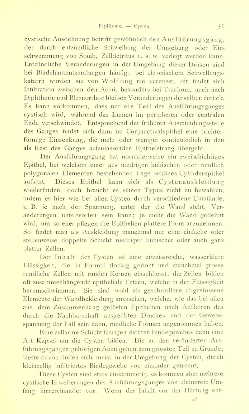 cystische Ausdehnung betrifft gewöhnlich den Ausführungsgang, der durch entzündliche Schwellung der Umgebung oder Ein- schwemmung von Staub, Zelldetritus u. s. w. verlegt werden kann. Entzündliche Veränderungen in der Umgebung dieser Drüsen sind bei Bindehautentzündungen häufig: bei chronischem Schwellungs- katarrh wurden sie von Wolf ring nie vermisst, oft findet sich Infiltration zwischen den Acini, besondeis bei Trachom, auch nach Diphtherie und Blennorrhoe bleiben Veränderungen derselben zurück. Es kann vorkommen, dass nur ein Teil des Ausführungsganges cystisch wird, während das Lumen im peripheren oder centralen Ende verschwindet. Entsprechend der früheren Ausmündungsstelle des Ganges findet sich dann im Conjunctivalepithel eine trichter- förmige Einsenkung, die mehr oder weniger continuierlich in den als Rest des Ganges aufzufassenden Epithelstrang übergeht. Der Ausführungsgang hat normalerweise ein zweischichtiges Epithel, bei welchem einer aus niedrigen kubischen oder rundlich polygonalen Elementen bestehenden Lage schönes Cyhnderepithel aufsitzt. Dieses Epithel kann sich als Cystenauskleidung wiederfinden, doch braucht es seinen Typus nicht zu bewahren, indem es hier wie bei allen Cysten durch verschiedene Umstände, z. B. je nach der Spannung, unter der die Wand steht, Ver- änderungen unterworfen sein kann; je mehr die Wand gedehnt wird, um so eher pflegen die Epithelien plattere Form anzunehmen. So findet man als Auskleidung manchmal nur eine einfache oder stellenweise doppelte Schicht niedriger kubischer oder auch ganz platter Zellen. Der Inhalt der Cysten ist eine eiweissreiche, wasserklare Flüssigkeit, die in Formol flockig gerinnt und manchmal grosse rundliche Zellen mit runden Kernen einschliesst; die Zellen bilden oft zusammenhängende epitheliale Fetzen, welche in der Flüssigkeit herumschwimmen. Sie sind wohl als geschwollene abgestossene Elemente der Wandbekleidung anzusehen, welche, wie das bei allen aus dem Zusammenhang gelösten Epithelien nach Aufhören des durch die Nachbarschaft ausgeübten Druckes und der Gewebs- spannung der Fall sein kann, rundliche Formen angenommen haben. Eine zellarme Schicht fasrigen dichten Bindegewebes kann eine Art Kapsel um die Cysten bilden. Die zu den veränderten Aus- führungsgängen gehörigen Acini gehen zum grössten Teil zu Grunde; Reste davon finden sich meist in der Umgebung der Cysten, durch kleinzellig infiltriertes Bindegewebe von einander getrennt. Diese Cysten sind stets einkämmerig, es kommen aber mehrere cystische Erweiterungen des Ausführungsganges von kleinerem Um- fang hintereinander vor. Wenn der Inhalt vor der Härtung ent- 4*