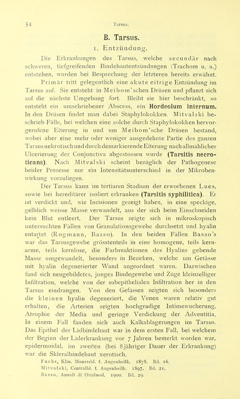 B. Tarsus. i. Entzündung. Die Erkrankungen des Tarsus, welche secundär nach schweren, tiefgreifenden Bindehautentzündnngen (Trachom u. a.) entstehen, wurden bei Besprechung der letzteren bereits erwähnt. Primär tritt gelegentlich eine akute eitrige Entzündung im Tarsus auf. Sie entsteht in Meibom'sehen Drüsen und pflanzt sich auf die nächste Umgebung fort. Bleibt sie hier beschränkt, so entsteht ein umschriebener Abscess, ein Hordeolum internum. In den Drüsen findet man dabei Staphylokokken. Mitvalski be- schrieb Fälle, bei welchen eine solche durch Staphylokokken hervor- gerufene Eiterung in und um Meibom'sehe Drüsen bestand, wobei aber eine mehr oder weniger ausgedehnte Partie des ganzen Tarsus nekrotisch und durch demarkierende Eiterung nach allmählicher Ulcerierung der Conjunctiva abgestossen wurde (Tarsitis necro- ticans). Nach Mitvalski scheint bezüglich der Pathogenese beider Prozesse nur ein Intensitätsunterschied in der Mikroben- wirkung vorzuliegen. Der Tarsus kann im tertiären Stadium der erworbenen Lues, sowie bei hereditärer isoliert erkranken (Tarsitis syphilitica). Er ist verdickt und, wie Incisionen gezeigt haben, in eine speckige, gelblich weisse Masse verwandelt, aus der sich beim Einschneiden kein Blut entleert. Der Tarsus zeigte sich in mikroskopisch untersuchten Fällen von Granulationsgewebe durchsetzt und hyalin entartet (Rogmann, Basso). In den beiden Fällen Basso's war das Tarsusgewebe grösstenteils in eine homogene, teils kern- arme, teils kernlose, die Farbreaktionen des Hyalins gebende Masse umgewandelt, besonders in Bezirken, welche um Getässe mit hyalin degenerierter Wand angeordnet waren. Dazwischen fand sich neugebildetes, junges Bindegewebe und Züge kleinzelliger Infiltration, welche von der subepithelialen Infiltration her in den Tarsus eindrangen. Von den Gefässen zeigten sich besonders die kleinen hyalin degeneriert, die Venen waren relativ gut erhalten, die Arterien zeigten hochgradige Intimewucherung, Atrophie der Media und geringe Verdickung der Adventitia. In einem Fall fanden sich auch Kalkablagerungen im Tarsus. Das Epithel der Lidbindehaut war in dem ersten Fall, bei welchem der Beginn der Liderkrankung vor 7 Jahren bemerkt worden war, epidermoidal, im zweiten (bei 8jähriger Dauer der Erkrankung) war die Skleralbindehaut xerotisch. Fuchs, Klin. Monatsbl. f. Augenheilk. 187S. Bd. 16. Mitvalski, Centralbl. f. Augenheilk. 1897. Bd. 21. Basso, Annali di Ottalmol. 1900. Bd. 29.