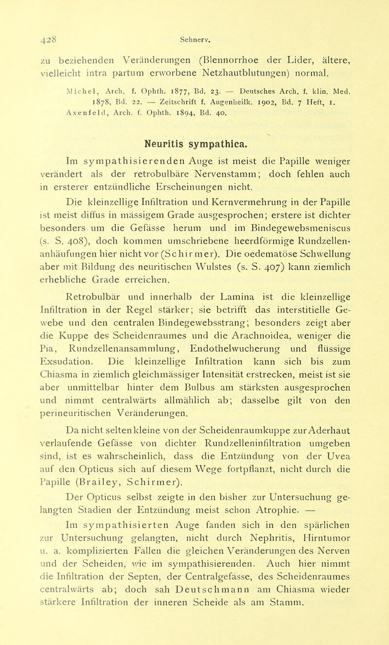 zu beziehenden Veränderungen (Blennorrhoe der Lider, ältere, vielleicht intra partum erworbene Netzhautblutungen) normal. Michel, Arch. f. Ophth. 1877, Bd. 23. — Deutsches Arch. f. klin. Med. 1878, Bd. 22. — Zeitschrift f. Augenheilk. 1902, Bd. 7 Heft, 1. Axenfeld, Arch. f. Ophth. 1894, Bd. 40. Neuritis sympathiea. Im sympathisierenden Auge ist meist die Papille weniger verändert als der retrobulbäre Nervenstamm; doch fehlen auch in ersterer entzündliche Erscheinungen nicht. Die kleinzellige Infiltration und Kernvermehrung in der Papille ist meist diffus in massigem Grade ausgesprochen; erstere ist dichter besonders um die Gefässe herum und im Bindegewebsmeniscus (s. S. 408), doch kommen umschriebene heerdförmige Rundzellen- anhäufungen hier nicht vor (Schir mer). Die oedematöse Schwellung aber mit Bildung des neuritischen Wulstes (s. S. 407) kann ziemlich erhebliche Grade erreichen. Retrobulbär und innerhalb der Lamina ist die kleinzellige Infiltration in der Regel stärker; sie betrifft das interstitielle Ge- webe und den centralen Bindegewebsstrang; besonders zeigt aber die Kuppe des Scheidenraumes und die Arachnoidea, weniger die Pia, Rundzellenansammlung, Endothelwucherung und flüssige Exsudation. Die kleinzellige Infiltration kann sich bis zum Chiasma in ziemlich gleichmässiger Intensität erstrecken, meist ist sie aber unmittelbar hinter dem Bulbus am stärksten ausgesprochen und nimmt centralwärts allmählich ab; dasselbe gilt von den perineuritischen Veränderungen. Da nicht, selten kleine von der Scheidenraumkuppe zur Aderhaut verlaufende Gefässe von dichter Rundzelleninfiltration umgeben sind, ist es wahrscheinlich, dass die Entzündung von der Uvea auf den Opticus sich auf diesem Wege fortpflanzt, nicht durch die Papille (Brailey, Schirmer). Der Opticus selbst zeigte in den bisher zur Untersuchung ge- langten Stadien der Entzündung meist schon Atrophie. — Im sympathisierten Auge fanden sich in den spärlichen zur Untersuchung gelangten, nicht durch Nephritis, Hirntumor u. a. komplizierten Fällen die gleichen Veränderungen des Nerven und der Scheiden, wie im sympathisierenden. Auch hier nimmt die Infiltration der Septen, der Centralgefässe, des Scheidenraumes centralwärts ab; doch sah Deutschmann am Chiasma wieder stärkere Infiltration der inneren Scheide als am Stamm.