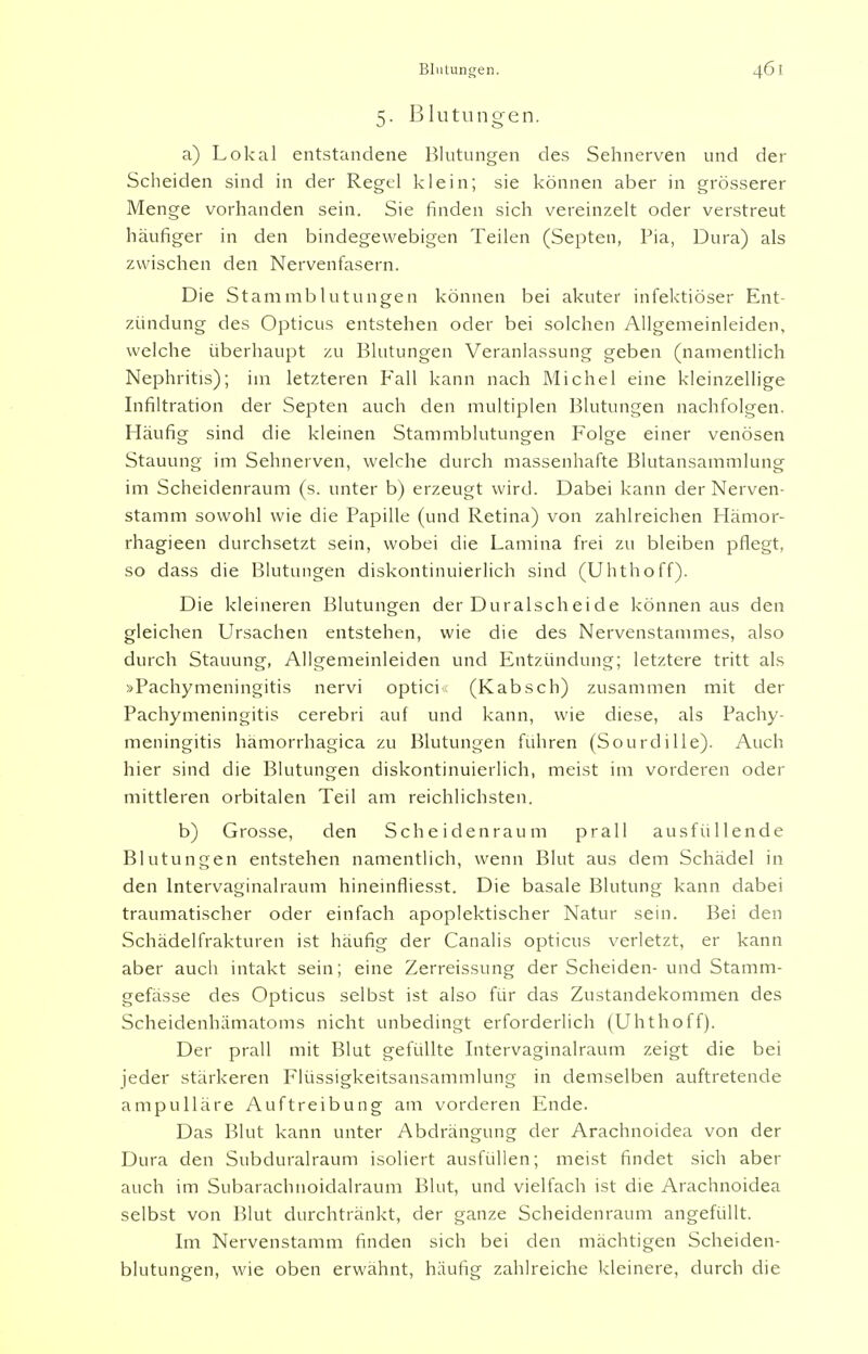 Blutungen. 5. Blutungen. a) Lokal entstandene Blutungen des Sehnerven und der Scheiden sind in der Regel klein; sie können aber in grösserer Menge vorhanden sein. Sie finden sich vereinzelt oder verstreut häufiger in den bindegewebigen Teilen (Septen, Pia, Dura) als zwischen den Nervenfasern. Die Stammblutungen können bei akuter infektiöser Ent- zündung des Opticus entstehen oder bei solchen Allgemeinleiden, welche überhaupt zu Blutungen Veranlassung geben (namentlich Nephritis); im letzteren Fall kann nach Michel eine kleinzellige Infiltration der Septen auch den multiplen Blutungen nachfolgen. Häufig sind die kleinen Stammblutungen Folge einer venösen Stauung im Sehnerven, welche durch massenhafte Blutansammlung im Scheidenraum (s. unter b) erzeugt wird. Dabei kann der Nerven- stamm sowohl wie die Papille (und Retina) von zahlreichen Hämor- rhagieen durchsetzt sein, wobei die Lamina frei zu bleiben pflegt, so dass die Blutungen diskontinuierlich sind (Uhthoff). Die kleineren Blutungen der Duralscheide können aus den gleichen Ursachen entstehen, wie die des Nervenstammes, also durch Stauung, Allgemeinleiden und Entzündung; letztere tritt als »Pachymeningitis nervi optici* (Kabsch) zusammen mit der Pachymeningitis cerebri auf und kann, wie diese, als Pachy- meningitis hämorrhagica zu Blutungen führen (Sourdille). Auch hier sind die Blutungen diskontinuierlich, meist im vorderen oder mittleren orbitalen Teil am reichlichsten. b) Grosse, den Scheidenraum prall ausfüllende Blutungen entstehen namentlich, wenn Blut aus dem Schädel in den lntervaginalraum hineinfliesst. Die basale Blutung kann dabei traumatischer oder einfach apoplektischer Natur sein. Bei den Schädelfrakturen ist häufig der Canalis opticus verletzt, er kann aber auch intakt sein; eine Zerreissung der Scheiden- und Stamm- gefässe des Opticus selbst ist also für das Zustandekommen des Scheidenhämatoms nicht unbedingt erforderlich (Uhthoff). Der prall mit Blut gefüllte lntervaginalraum zeigt die bei jeder stärkeren Flüssigkeitsansammlung in demselben auftretende ampulläre Auftreibung am vorderen Ende. Das Blut kann unter Abdrängung der Arachnoidea von der Dura den Subduralraum isoliert ausfüllen; meist findet sich aber auch im Subarachnoidalraum Blut, und vielfach ist die Arachnoidea selbst von Blut durchtränkt, der ganze Scheidenraum angefüllt. Im Nervenstamm finden sich bei den mächtigen Scheiden- blutungen, wie oben erwähnt, häufig zahlreiche kleinere, durch die