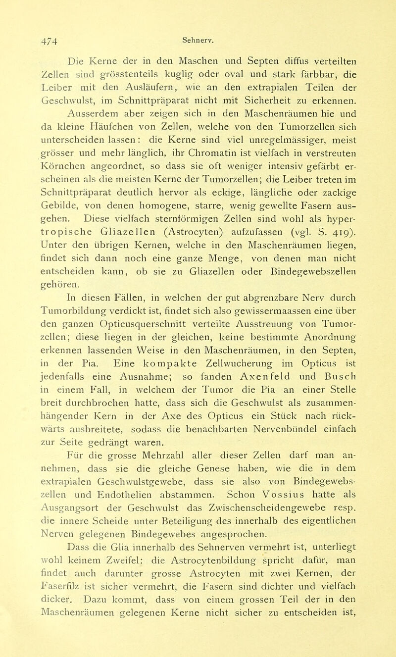 Die Kerne der in den Maschen und Septen diffus verteilten Zellen sind grösstenteils kuglig oder oval und stark färbbar, die Leiber mit den Ausläufern, wie an den extrapialen Teilen der Geschwulst, im Schnittpräparat nicht mit Sicherheit zu erkennen. Ausserdem aber zeigen sich in den Maschenräumen hie und da kleine Häufchen von Zellen, welche von den Tumorzellen sich unterscheiden lassen: die Kerne sind viel unregelmässiger, meist grösser und mehr länglich, ihr Chromatin ist vielfach in verstreuten Körnchen angeordnet, so dass sie oft weniger intensiv gefärbt er- scheinen als die meisten Kerne der Tumorzellen; die Leiber treten im Schnittpräparat deutlich hervor als eckige, längliche oder zackige Gebilde, von denen homogene, starre, wenig gewellte Fasern aus- gehen. Diese vielfach sternförmigen Zellen sind wohl als hyper- tropische Gliazellen (Astrocyten) aufzufassen (vgl. S. 419). Unter den übrigen Kernen, welche in den Maschenräumen liegen, findet sich dann noch eine ganze Menge, von denen man nicht entscheiden kann, ob sie zu Gliazellen oder Bindegewebszellen gehören. In diesen Fällen, in welchen der gut abgrenzbare Nerv durch Tumorbildung verdickt ist, findet sich also gewissermaassen eine über den ganzen Opticusquerschnitt verteilte Ausstreuung von Tumor- zellen; diese liegen in der gleichen, keine bestimmte Anordnung erkennen lassenden Weise in den Maschenräumen, in den Septen, in der Pia. Eine kompakte Zellwucherung im Opticus ist jedenfalls eine Ausnahme; so fanden Axenfeld und Busch in einem Fall, in welchem der Tumor die Pia an einer Stelle breit durchbrochen hatte, dass sich die Geschwulst als zusammen- hängender Kern in der Axe des Opticus ein Stück nach rück- wärts ausbreitete, sodass die benachbarten Nervenbündel einfach zur Seite gedrängt waren. Für die grosse Mehrzahl aller dieser Zellen darf man an- nehmen, dass sie die gleiche Genese haben, wie die in dem extrapialen Geschwulstgewebe, dass sie also von Bindegewebs- zellen und Endothelien abstammen. Schon Vossius hatte als Ausgangsort der Geschwulst das Zwischenscheidengewebe resp. die innere Scheide unter Beteiligung des innerhalb des eigentlichen Nerven gelegenen Bindegewebes angesprochen. Dass die Glia innerhalb des Sehnerven vermehrt ist, unterliegt wohl keinem Zweifel: die Astrocytenbildung spricht dafür, man findet auch darunter grosse Astrocyten mit zwei Kernen, der Faserfilz ist sicher vermehrt, die Fasern sind dichter und vielfach dicker. Dazu kommt, dass von einem grossen Teil der in den Maschenräumen gelegenen Kerne nicht sicher zu entscheiden istr