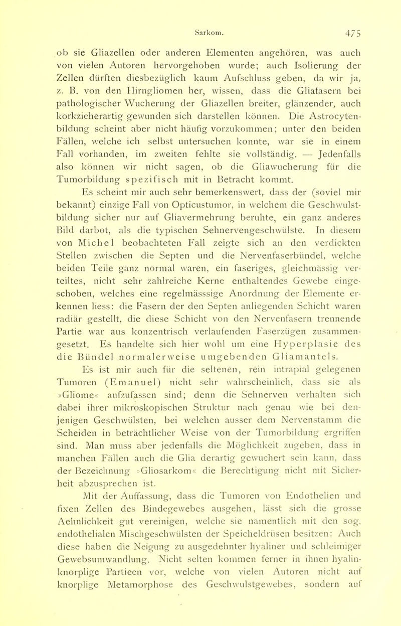 ob sie Gliazellen oder anderen Elementen angehören, was auch von vielen Autoren hervorgehoben wurde; auch Isolierung der Zellen dürften diesbezüglich kaum Aufschluss geben, da wir ja, z. B. von den Ilirngliomen her, wissen, dass die Gliafasern bei pathologischer Wucherung der Gliazellen breiter, glänzender, auch korkzieherartig gewunden sich darstellen können. Die Astrocyten- bildung scheint aber nicht häufig vorzukommen; unter den beiden Fällen, welche ich selbst untersuchen konnte, war sie in einem Fall vorhanden, im zweiten fehlte sie vollständig. — Jedenfalls also können wir nicht sagen, ob die Gliawucherung für die Tumorbildung spezifisch mit in Betracht kommt. Es scheint mir auch sehr bemerkenswert, dass der (soviel mir bekannt) einzige Fall von Opticustumor, in welchem die Geschwulst- bildung sicher nur auf Gliavermehrung beruhte, ein ganz anderes Bild darbot, als die typischen Sehnervengeschwülste. In diesem von Michel beobachteten Fall zeigte sich an den verdickten Stellen zwischen die Septen und die Nervenfaserbündel, welche beiden Teile ganz normal waren, ein faseriges, gleichmässig ver- teiltes, nicht sehr zahlreiche Kerne enthaltendes Gewebe einge- schoben, welches eine regelmässsige Anordnung der Elemente er- kennen liess: die Fasern der den Septen anliegenden Schicht waren radiär gestellt, die diese Schicht von den Nervenfasern trennende Partie war aus konzentrisch verlaufenden Faserzügen zusammen- gesetzt. Es handelte sich hier wohl um eine Hyperplasie des die Bündel normalerweise umgebenden Gliamantels. Es ist mir auch für die seltenen, rein intrapial gelegenen Tumoren (Emanuel) nicht sehr wahrscheinlich, dass sie als »Gliome« aufzufassen sind; denn die Sehnerven verhalten sich dabei ihrer mikroskopischen Struktur nach genau wie bei den- jenigen Geschwülsten, bei welchen ausser dem Nervenstamm die Scheiden in beträchtlicher Weise von der Tumorbildung ergriffen sind. Man muss aber jedenfalls die Möglichkeit zugeben, dass in manchen Fällen auch die Glia derartig gewuchert sein kann, dass der Bezeichnung Gliosarkom« die Berechtigung nicht mit Sicher- heit abzusprechen ist. Mit der Auffassung, dass die Tumoren von Endothelien und fixen Zellen des Bindegewebes ausgehen, lässt sich die grosse Aehnlichkeit gut vereinigen, welche sie namentlich mit den sog. endothelialen Mischgeschwülsten der Speicheldrüsen besitzen: Auch diese haben die Neigung zu ausgedehnter hyaliner und schleimiger Gewebsumwandlung. Nicht selten kommen ferner in ihnen hyalin- knorplige Partieen vor, welche von vielen Autoren nicht auf knorplige Metamorphose des Geschwulstgewebes, sondern auf