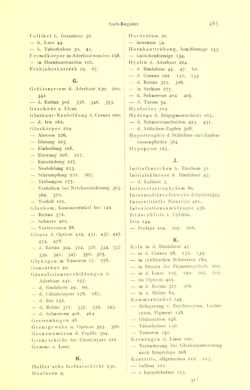 Follikel b. Granulosa 30. — b. Lues 44. — b. Tuberkulose 30. 41. F remdkör per in Aderhaut wunden 258. — in Hornhautwunden 102. Frühjahrskatarrh 29. 67. G. Gefässsystem d. Aderhaut 230. 260. 342. — d. Retina 302. 33S. 346. 353. Geschwür s. Ulcus. Glashaut-Neubildung d. Cornea 100. — d. Iris 162. Glaskörper 219. — Abscess 226. — Blutung 225. — Einheilung 10S. — Eiterung 208. 227. — Entzündung 227. — Neubildung 223. — Schrumpfung 221. 267. — Trübungen 177. — Verhalten bei Netzhautablösung 363. 369. 370. — Vorfall 102. Glaukom, Kammerwinkel bei 149. — Retina 372. — Sehnerv 462. — Vortexvenen 88. Gliose d. Opticus 419- 431- 437- 447- 474- 47S. — d. Retina 304. 314. 32S. 334. 337- 339- 34i. 347- 350- 365- Glykogen in Tumoren 17. 278. Gonorrhoe 40. G r a n u 1 a t i o n s n e u b i 1 d u n g e n d. Aderhaut 241. 257. — d. Bindehaut 49. 69. — d. Cüiarkörpers 178. 1S7. — d. Iris 152. — d. Retina 317. 337. 339- 343- — d. Sehnerven 40S. 464. Greisen bogen 98. Grenzgewebe d. Opticus 393. 396. Grenzniembran d. Papille 394. Grenzschicht des Glaskörpers 221. Gummi s. Lues. H. Ilaller'sche Gef ässschichl 230. Hauthorn 9. Hordeolum 20. — internum 54. Hornhauttrübung, bandförmige 133. — knötchenförmige 134. Hyalin d. Aderhaut 264. — d. Bindehaut 45. 47. 62. — d. Cornea 102. 131. 133 — d. Retina 322. 326. — in Sarkom 277. — d. Sehnerven 404 405. — d. Tarsus 54. Hyaloidea 219. Hydrops d. Irispigmentschicht 163. — d. Sehnervenscheiden 423. 431. — d. Stäbchen-Zapfen 308. Hypertroph ie d. Stäbchen- und Zapfen- aussenglieder 364. Hypopyon 125. J. Initialknötchen b. Trachom 31. Initialsklerose d. Bindehaut 43. — d. Lidhaut 3. Intercalarstaphylom S6. Intermediäres Gewebe d.Opticus393. Interstitielle Neuritis 411. Intoxicationsamblyopie 436. Iri docyklitis s. Cyklitis. Iris 144. — Prolaps 104. 105. 208. K. Kalk in d. Bindehaut 45. — in d. Cornea 98. 132. 134. — in cyklitischen Schwarten 180. — in Drusen des Pigmentepiihels 260. — in d. Linse 195. 199. 205. 211. — im Opticus 405. — in d. Relina 327. 366. — in d. Sklera 84. Kammerwinkel 145. — Ablagerung v. Erythrocyten. Leuko- cyten, Pigment 148. — Obliteration 14S. — Tuberkulose 150. — Tumoren 150. Kern bogen d. Linse 190. — Veränderung bei Glaskörpereiterung nach Irisprolaps 208. Keratitis, allgemeines 112. 113. — bullosa 1 12. — e lagophthalmo 123.