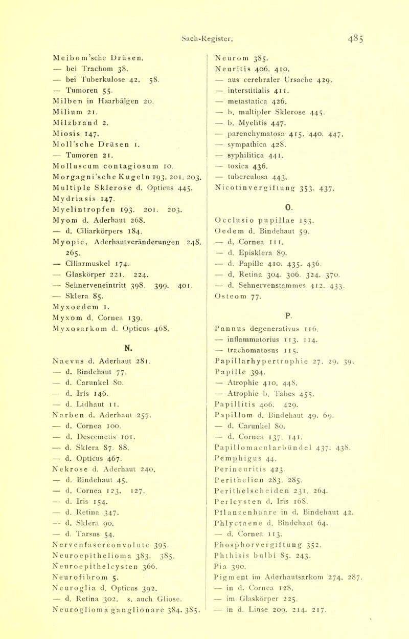 Meibom'sche Drüsen. — bei Trachom 38. — bei Tuberkulose 42. 58. — Tumoren 55. Milben in Haarbälgen 20. Milium 21. Milzbrand 2. Miosis 147. Moll'sche Drüsen 1. — Tumoren 21. Molluscum contagiosum 10. Morgagni'sche Kugeln 193. 201. 203. Multiple Sklerose d. Opticus 445. Mydriasis 147. Myelintropfen 193. 201. 203. Myom d. Aderhaut 268. — d. Ciliarkörpers 184. Myopie, Aderhautveränderungen 248. 265. — Ciliarmuskel 174. — Glaskörper 221. 224. —- Sehnerveneintritt 398. 399. 401. — Sklera 85. Myxoedem 1. Myxom d. Cornea 139. Myxosarkom d. Opticus 46S. N. Naevus d. Aderhaut 281. — d. Bindehaut 77. — d. Carunkel So. — d. Iris 146. — d. Lidhaut 11. Narben d. Aderhaut 257. — d. Cornea 100. — d. Descemelis 101. — d. Sklera 87. 88. — d. Opticus 467. Nekrose d. Aderhaut 240. — d. Bindehaut 45. — d. Cornea 123. 127. — d. Iris 154. — d. Retina 347. — d. Sklera 90. — d. Tarsus 54. Nerve nfasercon vo 111 te 395. Neuroepithelioma 383. 385. Neuroepitheicysten 366. Neurofibrom 5. Neuroglia d. Opticus 392. — d. Retina 302. s. auch Gliose. Neuroglioma ganglionare 384. 385. ' Neurom 385. Neuritis 406. 410. — aus cerebraler Ursache 429. — interstitialis 411. — metastatica 426. — b. multipler Sklerose 445. — b. Myelitis 447. — parenchymatosa 415. 440. 447. — sympathica 42S. — syphilitica 441. — toxica 436. — tuberculosa 443. Nicotinvergiftung 353. 437. Occlusio pupillae 153. Oedem d. Bindehaut 59. — d. Cornea Iii. — d. Episklera 89. — d. Papille 410. 435. 436. — d. Retina 304. 306. 324. 370. — d. Sehnervenstammes 412. 433. Osteom 77. Pannus degenerativus 116. — inflammatorius 113. 114. — trachomatosus 115. Papillarhypertrophie 27. 29. 39. Papille 394. — Atrophie 410. 448. — Atrophie b. Tabes 45 s. Papillitis 406. 429. Papillom d. Bindehaut 49. 69. — d. Carunkel 80. — d. Cornea 137. 141. Papillomacularbündel 437. 438. Pemphigus 44. Perineuritis 423. Perithelien 283. 285. Perithelscheiden 231. 264. Perlcysten d. Iris 16S. Pflanzenhaare in d. Bindehaut 42. Phlyctaene d. Bindehaut 64. — d. Cornea 113. Phosphorvergiftung 352. Phthisis bulbi S5. 243. Pia 390. Pigment im Aderhautsarkom 274. 287 — in d. Cornea 128. — im Glaskörper 225. — in d. Linse 209. 214. 217.