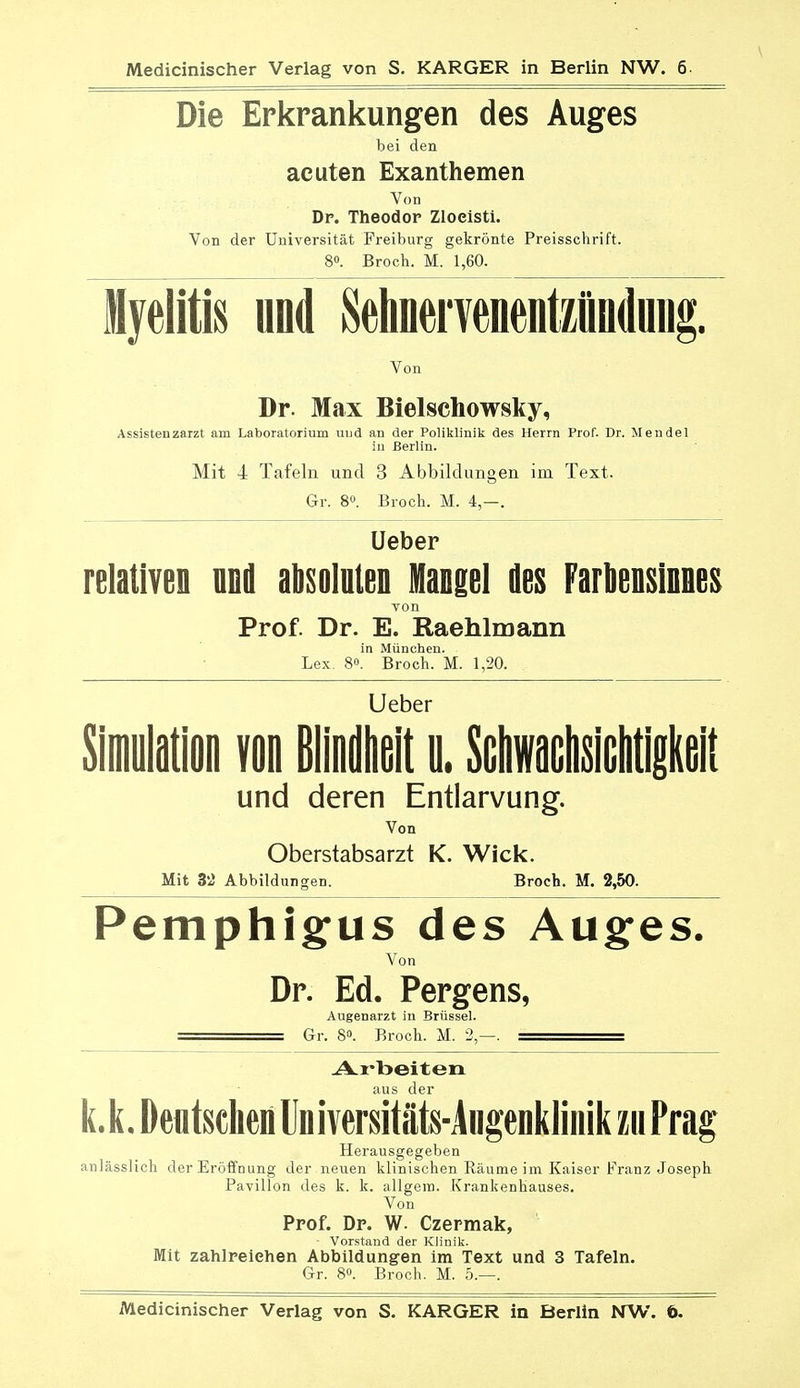 Die Erkrankungen des Auges bei den acuten Exanthemen Von Dp. Theodor Zloeisti. Von der Universität Freiburg gekrönte Preisschrift. 8». Broch. M. 1,60. Myelitis und Sehnei veoentzündmig. Von Dr. Max Bielschowsky, Assistenzarzt am Laboratorium und an der Poliklinik des Herrn Prof. Dr. Mendel in Berlin. Mit 4 Tafeln und 3 Abbildungen im Text. Gr. 8°. Broch. M. 4,—. Ueber relativen und absoluten Mangel des Farbensinnes von Prof. Dr. E. Raehlmann in München. Lex 8«. Broch. M. 1,20. Ueber Simulation von Blindheit u. SchwaGhsichtigkeit und deren Entlarvung. Von Oberstabsarzt K. Wiek. Mit 3'2 Abbildungen. Broch. M. 2,50. Pemphigus des Auges. Von Dr. Ed. Pergens, Augenarzt in Brüssel. = Gr. 8». Broch. M. 2,—. : Arbeiten aus der k.k. Deutschen Universitäte-Aiigenklinik m Prag Herausgegeben anlässlich der Eröffnung der neuen klinischen Räume im Kaiser Franz Joseph Pavillon des k. k. allgem. Krankenhauses. Von Prof. Dr. W. Czermak, • Vorstand der Klinik. Mit zahlreichen Abbildungen im Text und 3 Tafeln. Gr. 8«. Broch. M. 5.—. Medicinischer Verlag von S. KARGER in Berlin NW. 6.