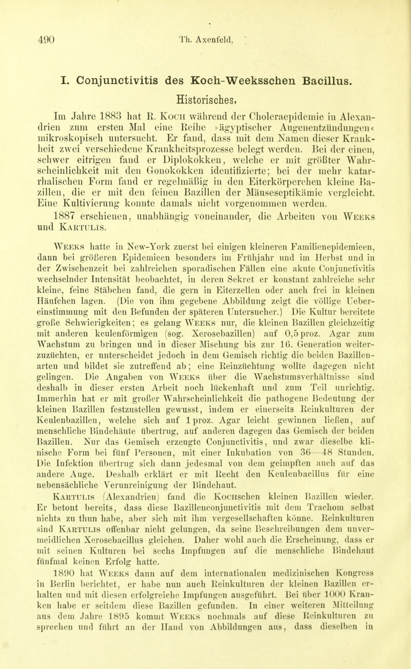 I. Conjunctivitis des Koch-Weeksschen Bacillus. Historisches. Im Jalire 1883 hat R. Koch während der Choleraepidemie in Alexan- drien zum ersten Mal eine Reihe »ägyptischer Augenentzündungeu« mikroskopisch untersucht. Er fand, dass mit dem Namen dieser Krank- heit zwei verschiedene Krankheitsprozesse belegt werden. Bei der einen, schwer eitrigen fand er Diplokokken, welche er mit größter Wahr- scheinlichkeit mit den Gronokokken identifizierte; bei der mehr katar- rhalischen Form fand er regelmäßig in den Eiterkörperchen kleine Ba- zillen, die er mit den feinen Bazillen der Mäuseseptikämie vergleicht. Eine Kultivierung konnte damals nicht vorgenommen werden. 1887 erschienen, unabhängig voneinander, die Arbeiten von Weeks und Kartulis. Weeks hatte in New-York zuerst bei einigen kleineren Familienepidemieen, dann bei größereu Epidemieen besonders im Frühjahr und im Herbst und in der Zwischenzeit bei zahlreichen sporadischen Fällen eine akute Coujunctivitis wechselnder Intensität beobachtet, in deren Sekret er konstant zahlreiche sehr kleine, feine Stäbchen fand, die gern in Eiterzellen oder auch frei in kleinen Häufchen lagen. (Die von ihm gegebene Abbildung zeigt die völlige Ueber- einstimmung mit den Befunden der späteren Untersucher.) Die Kultur bereitete große Schwierigkeiten; es gelang Weeks nur, die kleinen Bazillen gleichzeitig mit anderen keulenförmigen (sog. Xerosebazillen) auf 0,5proz. Agar zum Wachstum zu bringen und in dieser Mischung bis zur 16. Generation weiter- zuzüchteu, er unterscheidet jedoch iu dem Gemisch richtig die beiden Bazilleu- arten und bildet sie zutreffend ab; eine Reinzüchtuug wollte dagegen nicht gelingen. Die Angaben von Weeks über die Wachstumsverhältnisse sind deshalb iu dieser ersten Arbeit noch lückenhaft und zum Teil unrichtig. Immerhin hat er mit großer Wahrscheinlichkeit die pathogene Bedeutung der kleinen Bazillen festzustellen gewusst, indem er einerseits Reinkulturen der Keulenbazillen, welche sich auf 1 proz. Agar leicht gewinnen ließen, auf menschliche Bindehäute tibertrug, auf anderen dagegen das Gemisch der beiden Bazillen. Nur das Gemisch erzeugte Conjunctivitis, und zwar dieselbe kli- nische Form bei fünf Personen, mit einer Inkubation von 36—48 Stunden. Die Infektion übertrug sich dann jedesmal von dem geimpften auch auf das andere Auge. Deshalb erklärt er mit Recht den Keulenbacillus für eine nebensächliche Verunreinigung der Bindehaut. Kartulis (Alexandrien) fand die KocHscheu kleinen Bazillen wieder. Er betont bereits, dass diese Bazillenconjunctivitis mit dem Trachom selbst nichts zu thun habe, aber sich mit ihm vergesellschaften könne. Reinkulturen sind Kartulis offenbar nicht gelungen, da seine Beschreibungen dem unver- meidUchen Xerosebacillus gleichen. Daher wohl auch die Erscheinung, dass er mit seinen Kulturen bei sechs Impfungen auf die menschhche Bindehaut fünfmal keinen Erfolg hatte. 1890 hat Weeks dann auf dem internationalen medizinischen Kougrcss in Berlin berichtet, er habe nun auch Reinkulturen der kleinen Bazillen er- halten und mit diesen erfolgreiche Impfungen ausgeführt. Bei üher 1000 Kran- ken habe er seitdem diese Bazillen gefunden. In einer weiteren ^Mitteilung aus dem Jahre 1895 kommt Weeks nochmals auf diese Reinkulturen zu sprechen und führt an der Hand von Abbildungen aus, dass dieselben iu