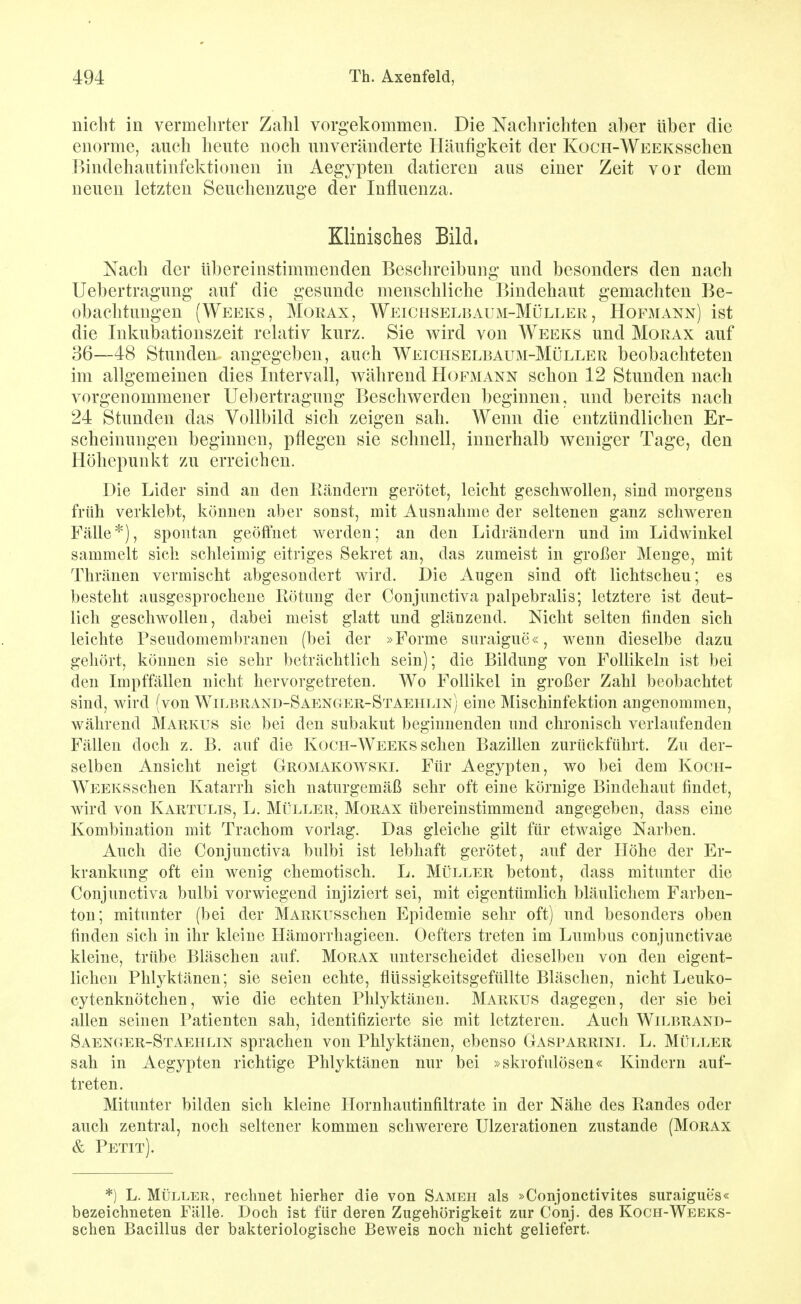 nicht in vermehrter Zahl vorgekommen. Die Nachrichten aber über die enorme, auch heute noch unveränderte Häufigkeit der KocH-WEEKSSchen ]>indehautinfektionen in Aegypten datieren aus einer Zeit vor dem neuen letzten Seuchenzuge der Influenza. Klinisches Bild. Nach der übereinstimmenden Beschreibung und besonders den nach Uebertragung auf die gesunde menschliche Bindehaut gemachten Be- obachtungen (Weeks, Morax, Weiciiselbaum-Müller , Hofmann) ist die Inkubationszeit relativ kurz. Sie wird von Weeks und Morax auf 36—48 Stunden angegeben, auch Weichselbaum-Müller beobachteten im allgemeinen dies Intervall, w^ährend Hofmann schon 12 Stunden nach vorgenommener Uel)ertragung Beschwerden beginnen, und bereits nach 24 Stunden das Vollbild sich zeigen sah. Wenn die entzündlichen Er- scheinungen beginnen, pflegen sie schnell, innerhalb weniger Tage, den Höhepunkt zu erreichen. Die Lider sind au den Rändern gerötet, leicht geschwollen, sind morgens früh verklebt, können aber sonst, mit Ausnahme der seltenen ganz schweren Fälle*), spontan geöffnet werden; an den Lidrändern und im Lidwinkel sammelt sich schleimig eitriges Sekret an, das zumeist in großer Menge, mit Thränen vermischt abgesondert wird. Die Augen sind oft lichtscheu; es besteht ausgesprochene Rötung der Conjunctiva palpebralis; letztere ist deut- lich geschwollen, dabei meist glatt und glänzend. Nicht selten finden sich leichte Pseudomembranen (bei der »Forme suraigue«, wenn dieselbe dazu gehört, können sie sehr beträchtlich sein); die Bildung von Follikeln ist bei den Impffällen nicht hervorgetreten. Wo Follikel in großer Zahl beobachtet sind, wird (von Wilbrand-Saenger-Staehlin) eine Mischinfektion angenommen, während Markus sie bei den subakut beginnenden und chronisch verlaufenden Fällen doch z. B. auf die Koch-Weeks sehen Bazillen zurückführt. Zu der- selben Ansicht neigt Gromakowski. Für Aegypten, wo bei dem Koch- WEEKSschen Katarrh sich naturgemäß sehr oft eine körnige Bindehaut findet, wird von Kartulis, L. Müller, Morax übereinstimmend angegeben, dass eine Kombination mit Trachom vorlag. Das gleiche gilt für etwaige Narben. Auch die Conjunctiva bulbi ist lebhaft gerötet, auf der Höhe der Er- krankung oft ein wenig chemotisch. L. Müller betont, dass mitunter die Conjunctiva bulbi vorwiegend injiziert sei, mit eigentümlich bläulichem Farben- ton; mitunter (bei der MARKUSSchen Epidemie sehr oft) und besonders oben finden sich in ihr kleine Hämorrhagieen. Oefters treten im Lumbus conjunctivae kleine, trübe Bläschen auf Morax unterscheidet dieselben von den eigent- lichen Phl3^ktänen; sie seien echte, flüssigkeitsgefüllte Bläschen, nicht Leuko- cytenknötchen, wie die echten Phlyktänen. Markus dagegen, der sie bei allen seinen Patienten sah, identifizierte sie mit letzteren. Auch Wilbrand- Saenger-Staeiilin sprachen von Phlyktänen, ebenso Gasparrini. L. Müller sah in Aegypten richtige Phlyktänen nur bei »skrofulösen« Kindern auf- treten. Mitunter bilden sich kleine Hornhautinfiltrate in der Nähe des Randes oder auch zentral, noch seltener kommen schwerere Ulzerationen zustande (Morax & Petit). *) L. Müller, rechnet hierher die von Sameh als »Conjonctivites suraigues« bezeichneten Fälle. Doch ist für deren Zugehörigkeit zur Conj. des Koch-Weeks- schen Bacillus der bakteriologische Beweis noch nicht geliefert.