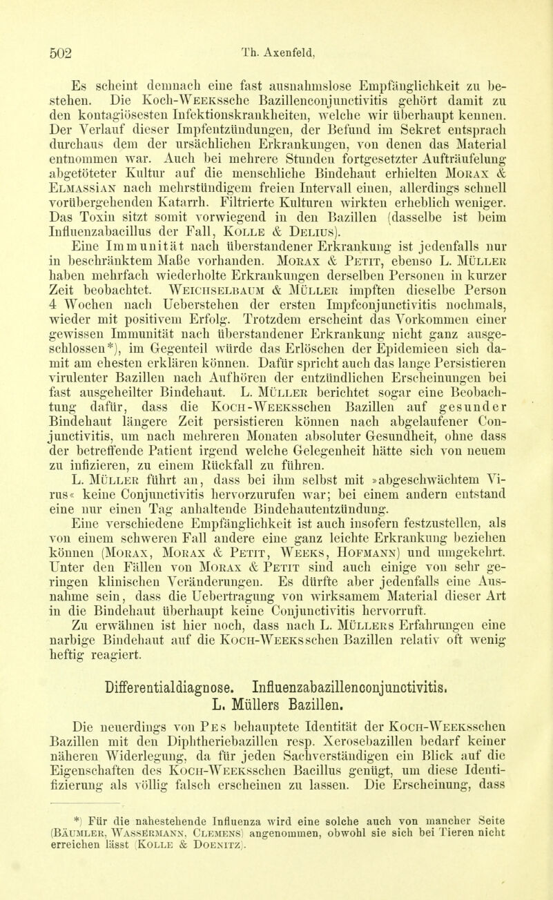 Es sclieint demnach eine fast ausnahmslose Empfänglichkeit zu be- stehen. Die Koch-WEEKSSche Bazillenconjunctivitis gehört damit zu den kontagiösesten Infektionskrankheiten, welche wir überhaupt kennen. Der Verlauf dieser Impfentzündungen, der Befund im Sekret entsprach durchaus dem der ursächlichen Erkrankungen, von denen das Material entnommen war. Auch bei mehrere Stunden fortgesetzter Aufträufelung abgetöteter Kultur auf die menschliche Bindehaut erhielten Morax & ElmassIan nach mehrstündigem freien Intervall einen, allerdings schnell vorübergehenden Katarrh. Filtrierte Kulturen wirkten erheblich weniger. Das Toxin sitzt somit vorwiegend in den Bazillen (dasselbe ist beim Influenzabacillus der Fall, Kolle & Delius). Eine Immunität nach überstandener Erkrankung ist jedenfalls nur in beschränktem Maße vorhanden. Moeax & Petit, ebenso L. Müller haben mehrfach wiederholte Erkrankungen derselben Personen in kurzer Zeit beobachtet. Weichselbaum & Müller impften dieselbe Person 4 Wochen nach Ueberstehen der ersten Impfconjunctivitis nochmals, wieder mit positivem Erfolg. Trotzdem erscheint das Vorkommen einer gewissen Immunität nach überstandener Erkrankung nicht ganz ausge- schlossen*), im Gegenteil würde das Erlöschen der Epidemieen sich da- mit am ehesten erklären können. Dafür spricht auch das lange Persistieren virulenter Bazillen nach Aufhören der entzündlichen Erscheinungen bei fast ausgeheilter Bindehaut. L. Müller berichtet sogar eine Beobach- tung dafür, dass die KocH-WEEKSSchen Bazillen auf gesunder Bindehaut längere Zeit persistieren können nach abgelaufener Con- junctivitis, um nach mehreren Monaten absoluter Gesundheit, ohne dass der betreffende Patient irgend welche Gelegenheit hätte sich von neuem zu infizieren, zu einem Rückfall zu führen. L. Müller führt an, dass bei ihm selbst mit »abgeschwächtem Vi- rus« keine Conjunctivitis hervorzurufen war; bei einem andern entstand eine nur einen Tag anhaltende Bindehautentzündung. Eine verschiedene Empfänglichkeit ist auch insofern festzustellen, als von einem schweren Fall andere eine ganz leichte Erkrankung beziehen können (Morax, Morax & Petit, Weeks, Hofmann) und umgekehrt. Unter den Fällen von Morax & Petit sind auch einige von sehr ge- ringen klinischen Veränderungen. Es dürfte aber jedenfalls eine Aus- nahme sein, dass die Uebertragung von wirksamem Material dieser Art in die Bindehaut überhaupt keine Conjunctivitis hervorruft. Zu erwähnen ist hier noch, dass nach L. Müllers Erfahrungen eine narbige Bindehaut auf die Koch-Weeks sehen Bazillen relativ oft wenig heftig reagiert. DifferentialdiagDose. Infiuenzabazillenconjunctivitis. L. Müllers Bazillen, Die neuerdings von Pes behauptete Identität der KocH-WEEKSschen Bazillen mit den Diphtheriebazillen resp. Xerosebazillen bedarf keiner näheren Widerlegung, da für jeden Sachverständigen ein Blick auf die Eigenschaften des KocH-WEEKSschen Bacillus genügt, um diese Identi- fizierung als völlig falsch erscheinen zu lassen. Die Erscheinung, dass *) Für die nahestehende Influenza wird eine solche auch von mancher Seite (BÄUMLER, Wassermann, Clemens) angenommen, obwohl sie sich bei Tieren nicht erreichen lässt : Kolle & Doenitz;.