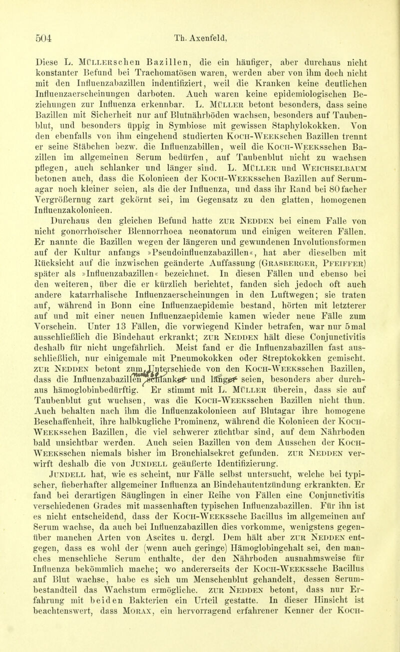 Diese L. Müller sehen Bazillen, die ein häufiger, aber durchaus nicht konstanter Befund bei Trachomatösen waren, Averden aber von ihm doch nicht mit den Influenzabazillen indentifiziert, weil die Kranken keine deutlichen Influenzaerscheinungen darboten. Auch waren keine epidemiologischen Be- ziehungen zur Influenza erkennbar. L. Müller betont besonders, dass seine Bazillen mit Sicherheit nur auf Blutnährböden wachsen, besonders auf Tauben- blut, und besonders üppig in Symbiose mit gewissen Staphylokokken. Von den ebenfalls von ihm eingehend studierten KocH-WEEKschen Bazillen trennt er seine Stäbchen bezw. die Influenzabillen, weil die KoCH-WEEKSschen Ba- zillen im allgemeinen Serum bedürfen, auf Taubenblut nicht zu wachsen pflegen, auch schlanker und länger sind. L. Müller und Weichselbaum betonen auch, dass die Kolonieen der KocH-WEEKSschen Bazillen auf Serum- agar noch kleiner seien, als die der Influenza, und dass ihr Rand bei 80 facher Vergrößernug zart gekörnt sei, im Gegensatz zu den glatten, homogenen Influenzakolonieen. Durchaus den gleichen Befund hatte zur Nedden bei einem Falle von nicht gonorrhoischer Blennorrhoea neonatorum und einigen weiteren Fällen. Er nannte die Bazillen wegen der längeren und gewundenen Involutionsformen auf der Kultur anfangs »Pseudoinfluenzabazillen«, hat aber dieselben mit Rücksicht auf die inzwischen geänderte Auffassung (Grasberger, Pfeiffer) später als »Influenzabazillen« bezeichnet. In diesen Fällen und ebenso bei den weiteren, über die er kürzlich berichtet, fanden sich jedoch oft auch andere katarrhalische Influenzaerscheinungen in den Luftwegen; sie traten auf^ während in Bonn eine Influenzaepidemie bestand, hörten mit letzterer auf und mit einer neuen Influenzaepidemie kamen wieder neue Fälle zum Vorschein. Unter 13 Fällen, die vorwiegend Kinder betrafen, war nur 5 mal ausschließlich die Bindehaut erkrankt; zur Nedden hält diese Conjunctivitis deshalb für nicht ungefährlich. Meist fand er die Influenzabazillen fast aus- schließlich, nur einigemale mit Pneumokokken oder Streptokokken gemischt. ZUR Nedden betont zum^nterschiede von den KoCH-WEEKSSchen Bazillen, dass die Influenzabazillen^stmlank^ und läng^^^ seien, besonders aber durch- aus hämoglobinbedürftig. Er stimmt mit L. Müller überein, dass sie auf Taubenblut gut wuchsen, was die KocH-WEEKSschen Bazillen nicht thun. Auch behalten nach ihm die Influenzakolonieen auf Blutagar ihre homogene Beschaffenheit, ihre halbkugliche Prominenz, während die Kolonieen der KocH- WEEKSSchen Bazillen, die viel schwerer züchtbar sind, auf dem Nährboden bald unsichtbar werden. Auch seien Bazillen von dem Aussehen der Koch- WEEKSSchen niemals bisher im Bronchialsekret gefunden, zur Nedden ver- wirft deshalb die von Jundell geäußerte Identifizierung. JuNDELL hat, wie es scheint, nur Fälle selbst untersucht, welche bei typi- scher, fieberhafter allgemeiner Influenza an Bindehautentzündung erkrankten. Er fand bei derartigen Säuglingen in einer Reihe von Fällen eine Conjunctivitis verschiedenen Grades mit massenhaften typischen Influenzabazillen. Für ihn ist es nicht entscheidend, dass der KocH-WEEKSSche Bacillus im allgemeinen auf Serum wachse, da auch bei Influenzabazillen dies vorkomme, wenigstens gegen- über manchen Arten von Ascites u. dergl. Dem hält aber zur Nedden ent- gegen, dass es wohl der (wenn auch geringe) Hämoglobingehalt sei, den man- ches menschliche Serum enthalte, der den Nährboden ausnahmsweise für Influenza bekömmlich mache; wo andererseits der KocH-WEEKSSche Bacillus auf Blut wachse, habe es sich um Menschenblut gehandelt, dessen Serum- bestandteil das Wachstum ermögliche, zur Nedden betont, dass nur Er- fahrung mit beiden Bakterien ein Urteil gestatte. In dieser Hinsicht ist beachtenswert, dass Morax, ein hervorragend erfahrener Kenner der Koch-