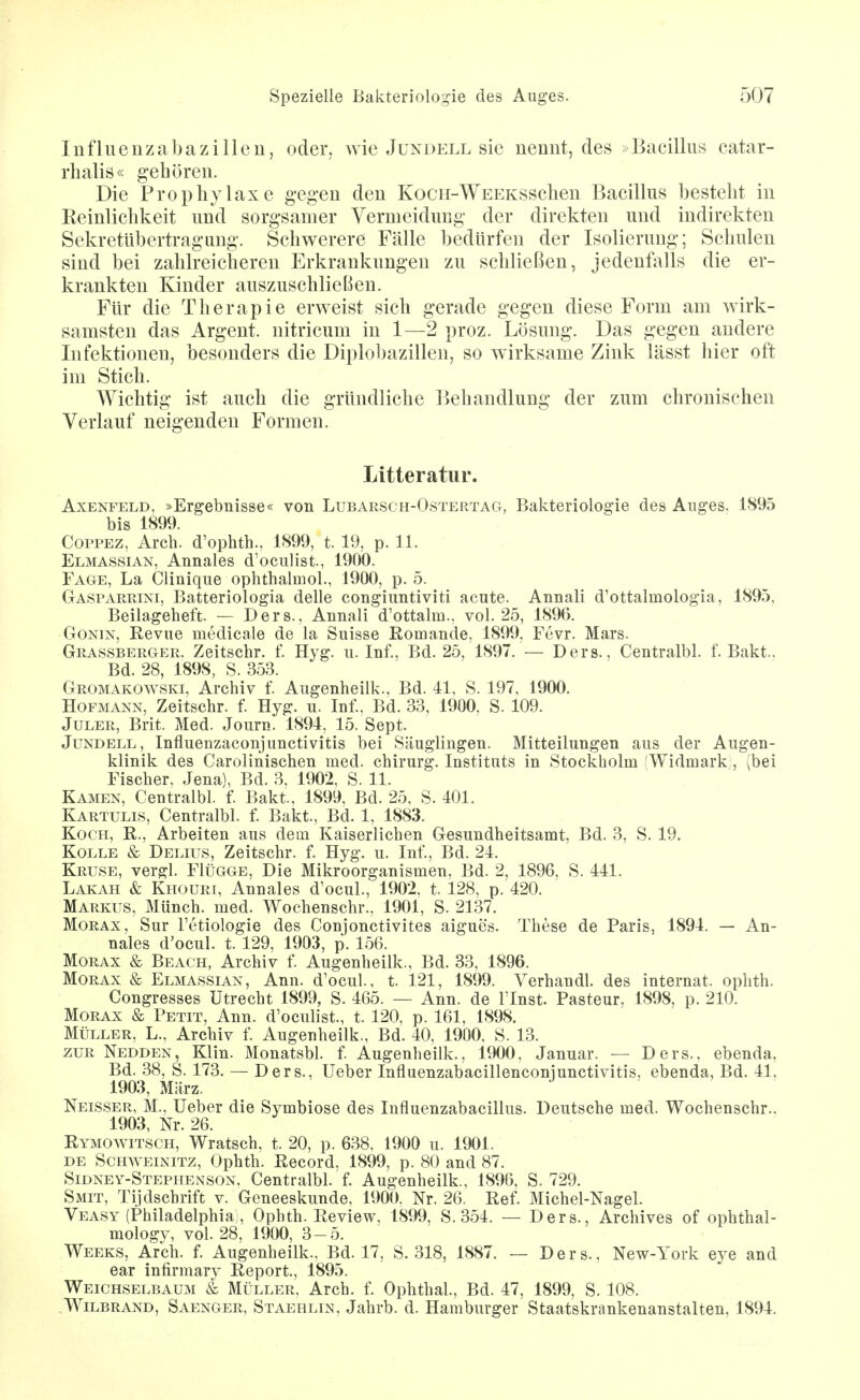 InflueuzabaZilien, oder, wie Jundell sie nennt, des »Bacillus catar- rhalis« gehören. Die Prophylaxe gegen den KocH-WEEKSSchen Bacillus besteht in Keinlichkeit und sorgsamer Vermeidung der direkten und indirekten Sekretübertragung. Schwerere Fälle bedürfen der Isolierung; Schulen sind bei zahlreicheren Erkrankungen zu schließen, jedenfalls die er- krankten Kinder auszuschlieBen. Für die Therapie erweist sich gerade gegen diese Form am wirk- samsten das Argent. nitricum in 1—2 proz. Lösung. Das gegen andere Infektionen, besonders die Diplobazillen, so wirksame Zink lässt hier oft im Stich. Wichtig ist auch die gründliche Behandlung der zum chronischen Verlauf neigenden Formen. Litteratur. AxENFELD, »Ergebnisse« von Lubarsch-Ostertag, Bakteriologie des Anges. 1895 bis 1899. COPPEZ, Arch. d'ophth., 1899, t. 19, p. 11. Elmassian, Annales d'oculist., 1900. Fage, La Cliniqiie ophthalmol., 1900, p. 5. Gasparrini, Batteriologia delle congiuntiviti acute. Annali d'ottalmologia, 1895, Beilageheft. — Ders., Annali d'ottalm., vol. 25, 1896. GoNiN, Revue medicale de la Suisse Romande, 1899, Fevr. Mars. Grassberger. Zeitschr. f Hyg. ii. Inf., Bd. 25, 1897. — Ders., Centralbl. f. Bakt.. Bd. 28, 1898, S. 353. Gromakowski, Archiv f Aiigenheilk., Bd. 41, S. 197, 1900. Hofmann, Zeitschr. f Hyg. u. Inf, Bd. 33, 1900, S. 109. JuLER, Brit. Med. Journ. 1894, 15. Sept. Jundell, Influenzaconjunctivitis bei Säuglingen. Mitteilungen aus der Augen- klinik des Carolinischen med. chirurg. Instituts in Stockholm (Widmark, (bei Fischer. Jena), Bd. 3. 1902, S. 11. Kamen, Centralbl. f Bakt., 1899, Bd. 25, S. 401. Kartulis, Centralbl. f. Bakt, Bd. 1, 1883. Koch, R., Arbeiten aus dem Kaiserlichen Gesundheitsamt, Bd. 3, S. 19. KoLLE & Delius, Zeitschr. f Hyg. u. Inf, Bd. 24. Kruse, vergl. FIügge, Die Mikroorganismen, Bd. 2, 1896, S. 441. Lakah & Khouri, Annales d'ocul., 1902, t. 128, p. 420. Markus, Münch, med. Wochenschr., 1901, S. 2137. MoRAx, Sur l'etiologie des Conjonctivites aigues. These de Paris, 1894. — An- nales d'ocul. t. 129, 1903, p. 156. MoRAx & Beach, Archiv f Augenheilk., Bd. 33, 1896. MoRAx & Elmassian, Ann. d'ocul, t. 121, 1899. Verhandl. des Internat, ophth. Congresses Utrecht 1899, S. 465. — Ann. de Tlnst. Pasteur. 1898, p. 210. MoRAX & Petit, Ann. d'oculist., t. 120, p. 161, 1898. Müller, L., Archiv f Augenheilk., Bd. 40, 1900, S. 13. ZUR Nedden, Klin. Monatsbl. f Augenheilk., 1900, Januar. — Ders., ebenda, Bd. 38, S. 173. — Ders., Ueber Influenzabacillenconiunctivitis, ebenda, Bd. 41, 1903, März. Neisser, M., Ueber die Symbiose des Influenzabacillus. Deutsche med. Wochenschr., 1903, Nr. 26. Rymowitsch, Wratsch, t. 20, p. 638, 1900 u. 1901. DE Schweinitz, Ophth. Record, 1899, p. 80 and 87. Sidney-Stephenson. Centralbl. f Augenheilk., 1896, S. 729. Smit, Tijdschrift v. Geneeskunde. 1900. Nr. 26. Ref Michel-Nagel. Veasy (Philadelphia,, Ophth. Review, 1899, S. 354. — Ders., Archives of ophthal- mology, vol. 28, 1900, 3-5. Weeks, Arch. f Augenheilk., Bd. 17, S. 318, 1887. — Ders., New-York eye and ear infirmary Report., 1895. Weichselbaum & Müller. Arch. f Ophthal, Bd. 47, 1899, S. 108. .Wilbrand, Saenger, Staehlin, Jahrb. d. Hamburger Staatskrankenanstalten, 1894.