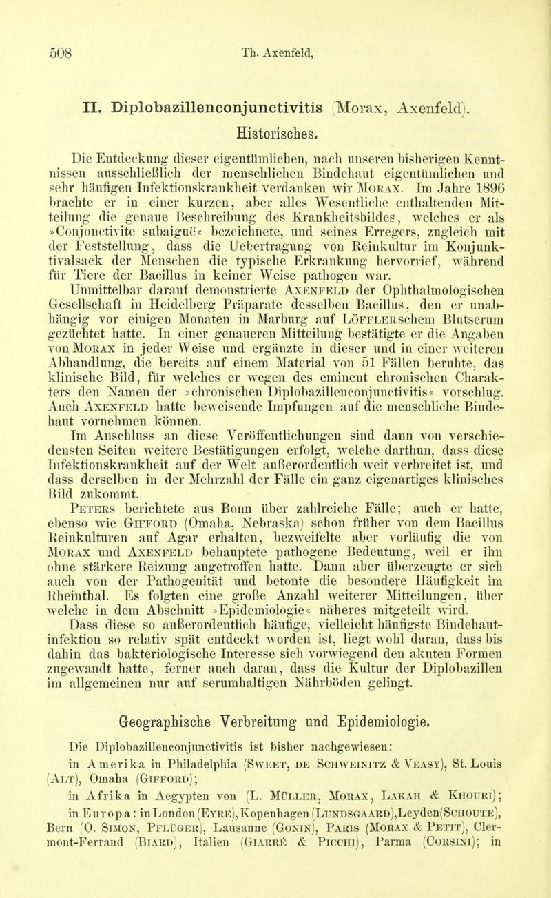 II. Diplobazillenconjunctivitis (Morax, Axenfeld). Historisches. Die Entdeckung' dieser eigentümlichen, nach unseren bisherigen Kennt- nissen ausschließlich der menschlichen Bindehaut eigentümlichen und sehr häufigen Infektionskrankheit verdanken wir Morax. Im Jahre 1896 brachte er in einer kurzen, aber alles Wesentliche enthaltenden Mit- teilung die genaue Beschreibung des Krankheitsbildes, welches er als »Coujonctivite subaigue« bezeichnete, und seines Erregers, zugleich mit der Feststellung, dass die UebertraguDg von Reinkultur im Konjunk- tivalsack der Menschen die typische Erkrankung hervorrief, während für Tiere der Bacillus in keiner Weise pathogen war. Unmittelbar darauf demonstrierte Axenfeld der Ophthalmologischen Gesellschaft in Heidelberg Präparate desselben Bacillus, den er unab- hängig vor einigen Monaten in Marburg auf LöFFLERSchem Blutserum gezüchtet hatte. In einer genaueren Mitteilung bestätigte er die Angaben von Morax in jeder Weise und ergänzte in dieser und in einer w^eiteren Abhandlung, die bereits auf einem Material von 51 Fällen beruhte, das klinische Bild, für welches er wegen des eminent chronischen Charak- ters den Namen der »chronischen Diplobazillenconjunctivitis« vorschlug. Auch Axenfeld hatte beweisende Impfungen auf die menschliche Binde- haut vornehmen können. Im Anschluss an diese Veröffentlichungen sind dann von verschie- densten Seiten weitere Bestätigungen erfolgt, welche darthun, dass diese Infektionskrankheit auf der Welt außerordentlich weit verbreitet ist, und dass derselben in der Mehrzahl der Fälle ein ganz eigenartiges klinisches Bild zukommt. Peters berichtete aus Bonn über zahlreiche Fälle; auch er hatte, ebenso wie Gifford (Omaha, Nebraska) schon früher von dem Bacillus Reinkulturen auf Agar erhalten, bezweifelte aber vorläufig die von Morax und Axenfeld behauptete pathogene Bedeutung, weil er ihn ohne stärkere Reizung angetroffen hatte. Dann aber überzeugte er sich auch von der Pathogenität und betonte die besondere Häufigkeit im Rheinthal. Es folgten eine große Anzahl weiterer Mitteilungen, über welche in dem Abschnitt »Epidemiologie« näheres mitgeteilt wird. Dass diese so außerordentlich häufige, vielleicht häufigste Bindehaut- infektion so relativ spät entdeckt worden ist, liegt wohl daran, dass bis dahin das bakteriologische Interesse sich vorwiegend den akuten Formen zugewandt hatte, ferner auch daran, dass die Kultur der Diplobazillen im allgemeinen nur auf serumhaltigen Nährböden gelingt. Geographische Verbreitung und Epidemiologie. Die Diplobazillenconjunctivitis ist bisher nachgewiesen: in Amerika in Philadelphia (Sweet, de Schweinitz & Veasy), St. Louis (Alt), Omaha (Gifford); in Afrika in Aegypten von (L. Müller, Morax, Lakah & Khouri); in Europa: in London (Eyre), Kopenhagen (LuNDSGAAUD),Leyden(ScHOUTE), Bern fO. Simon, Pflüger), Lausanne (Gonin), Paris (Morax & Petit), Cler- mont-Ferrand (Biard), Italien (Giarre & Picchi), Parma (Corsini); in