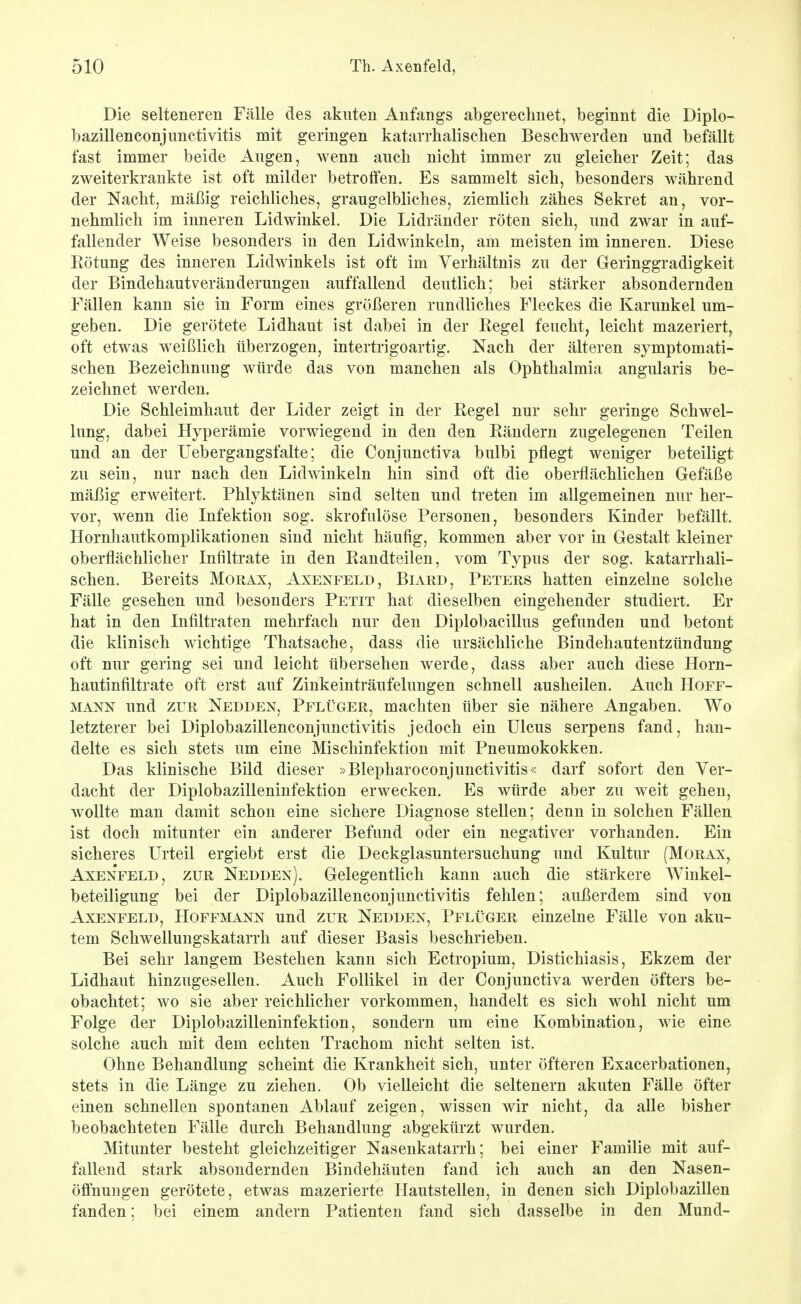 Die selteneren Fälle des akuten Anfangs abgerechnet, beginnt die Diplo- bazillenconjimctivitis mit geringen katarrhalischen Beschwerden und befällt fast immer beide Augen, wenn auch nicht immer zu gleicher Zeit; das zweiterkrankte ist oft milder betrolfen. Es sammelt sich, besonders während der Nacht, mäßig reichliches, graugelbliches, ziemlich zähes Sekret an, vor- nehmlich im inneren Lidwinkel. Die Lidränder röten sich, und zwar in auf- fallender Weise besonders in den Lidwinkeln, am meisten im inneren. Diese Eötung des inneren Lidwinkels ist oft im Verhältnis zu der Geringgradigkeit der Bindehautveränderungen auffallend deutlich; bei stärker absondernden Fällen kann sie in Form eines größeren rundliches Fleckes die Karunkel um- geben. Die gerötete Lidhaut ist dabei in der Regel feucht, leicht mazeriert, oft etwas weißlich überzogen, intertrigoartig. Nach der älteren symptomati- schen Bezeichnung würde das von manchen als Ophthalmia angularis be- zeichnet Averden. Die Schleimhaut der Lider zeigt in der Regel nur sehr geringe Schwel- lung, dabei Hyperämie vorwiegend in den den Rändern zugelegenen Teilen und an der Uebergangsfalte; die Conjunctiva bulbi pflegt weniger beteiligt zu sein, nur nach den Lidwinkeln hin sind oft die oberflächlichen Gefäße mäßig erweitert. Phlyktänen sind selten und treten im allgemeinen nur her- vor, wenn die Infektion sog. skrofulöse Personen, besonders Kinder befällt. Hornhautkomplikationen sind nicht häufig, kommen aber vor in Gestalt kleiner oberflächlicher Infiltrate in den Randteilen, vom Typus der sog. katarrhali- schen. Bereits Morax, Axenfeld, Biard, Peters hatten einzelne solche Fälle gesehen und besonders Petit hat dieselben eingehender studiert. Er hat in den Infiltraten mehrfach nur den Diplobacillus gefunden und betont die klinisch wichtige Thatsache, dass die ursächliche Bindehautentzündung oft nur gering sei und leicht übersehen werde, dass aber auch diese Horn- hautinfiltrate oft erst auf Ziukeinträufelungen schnell ausheilen. Auch Hoff- MANN und züR Nedden, Pflüger, machten über sie nähere Angaben. Wo letzterer bei Diplobazillenconjunctivitis jedoch ein Ulcus serpens fand, han- delte es sich stets um eine Mischinfektion mit Pneumokokken. Das klinische Bild dieser »Blepharoconjunctivitis« darf sofort den Ver- dacht der Diplobazilleninfektion erwecken. Es würde aber zu weit gehen, wollte man damit schon eine sichere Diagnose stellen; denn in solchen Fällen ist doch mitunter ein anderer Befund oder ein negativer vorhanden. Ein sicheres Urteil ergiebt erst die Deckglasuntersuchung und Kultur (Morax, Axenfeld, zur Nedden). Gelegentlich kann auch die stärkere Winkel- beteiligung bei der Diplobazillenconjunctivitis fehlen; außerdem sind von Axenfeld, Hoffmann und zur Nedden, Pflüger einzelne Fälle von aku- tem Schwellungskatarrh auf dieser Basis beschrieben. Bei sehr langem Bestehen kann sich Ectropium, Distichiasis, Ekzem der Lidhaut hinzugesellen. Auch Follikel in der Conjunctiva werden öfters be- obachtet; wo sie aber reichlicher vorkommen, handelt es sich wohl nicht um Folge der Diplobazilleninfektion, sondern um eine Kombination, wie eine solche auch mit dem echten Trachom nicht selten ist. Ohne Behandlung scheint die Krankheit sich, unter öfteren Exacerbationen, stets in die Länge zu ziehen. Ob vielleicht die seltenern akuten Fälle öfter einen schnellen spontanen Ablauf zeigen, wissen wir nicht, da alle bisher beobachteten Fälle durch Behandlung abgekürzt wurden. Mitunter besteht gleichzeitiger Nasenkatarrh; bei einer Familie mit auf- fallend stark absondernden Bindehäuten fand ich auch an den Nasen- öffnungen gerötete, etwas mazerierte Hautstellen, in denen sich Diplobazillen fanden; bei einem andern Patienten fand sich dasselbe in den Mund-