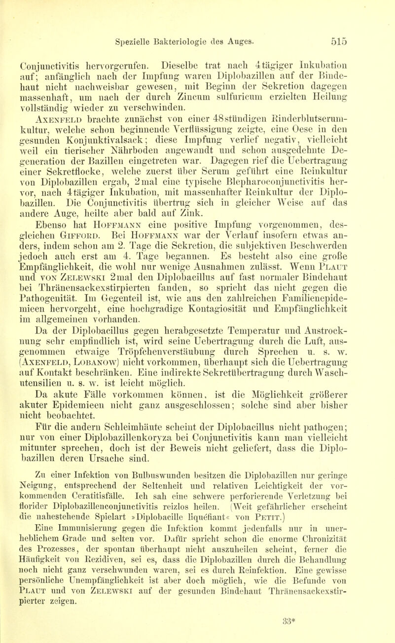 Conjunctivitis hervorgerufen. Dieselbe trat nach 4tägiger Inkubation auf; anfänglich nach der Impfung waren Diplobazillen auf der Binde- haut nicht nachweisbar gewesen, mit Beginn der Sekretion dagegen massenhaft, um nach der durch Zincum sulfuricum erzielten Heilung vollständig wieder zu verschwinden. AxENFELD brachte zunächst von einer 48 stündigen Kinderblutserum- kultur, welche schon beginnende Verflüssigung zeigte, eine Oese in den gesunden Konjunktivalsack; diese Impfung verlief negativ, vielleicht weil ein tierischer Nährboden angewandt und schon ausgedehnte De- generation der Bazillen eingetreten war. Dagegen rief die Uebertragung einer Sekretflocke, welche zuerst über Serum geführt eine Reinkultur von Diplobazillen ergab, 2 mal eine typische Blepharoconjunctivitis her- vor, nach 4tägiger Inkubation, mit massenhafter Reinkultur der Diplo- bazillen. Die Conjunctivitis übertrug sich in gleicher AVeise auf das andere Auge, heilte aber bald auf Zink. Ebenso hat Hoffmann eine positive Impfung vorgenommen, des- gleichen Gifford. Bei Hoffmann war der Verlauf insofern etwas an- ders, indem schon am 2. Tage die Sekretion, die subjektiven Beschwerden jedoch auch erst am 4. Tage begannen. Es besteht also eine große Empfänglichkeit, die wohl nur wenige Ausnahmen zulässt. Wenn Plaut und VON Zelewski 2 mal den Diplobacillus auf fast normaler Bindehaut bei Thränensackexstirpierten fanden, so spricht das nicht gegen die Pathogenität. Im Gegenteil ist, wie aus den zahlreichen Familienepide- mieen hervorgeht, eine hochgradige Kontagiosität und Empfänglichkeit im allgemeinen vorhanden. Da der Diplobacillus gegen herabgesetzte Temperatur und Austrock- nung sehr empfindlich ist, wird seine Uebertragung durch die Luft, aus- genommen etwaige Tröpfchenverstäubung durch Sprechen u. s. w. (AxENFELD, LoBANOw) uicht vorkommen, überhaupt sich die Uebertragung auf Kontakt beschränken. Eine indirekte Sekretübertragung durch Wasch- utensilien u. s. w. ist leicht möglich. Da akute Fälle vorkommen können, ist die Möglichkeit größerer akuter Epidemieen nicht ganz ausgeschlossen; solche sind aber bisher nicht beobachtet. Für die andern Schleimhäute scheint der Diplobacillus nicht pathogen; nur von einer Diplobazillenkoryza bei Conjunctivitis kann man vielleicht mitunter sprechen, doch ist der Beweis nicht geliefert, dass die Diplo- bazillen deren Ursache sind. Zu einer Infektion von Bulbus wunden besitzen die Diplobazillen nur geringe Neigung, entsprechend der Seltenheit und relativen Leichtigkeit der vor- kommenden Ceratitisfälle. Ich sah eine schwere perforierende Verletzung bei florider Diplobazülenconjunctivitis reizlos heilen. (Weit gefährlicher erscheint die nahestehende Spielart »Diplobacille liquefiant« von Petit.) Eine Immunisierung gegen die Infektion kommt jedenfalls nur in uuer- hebhchem Grade und selten vor. Dafür spricht schon die enorme Chronizität des Prozesses, der spontan überhaupt nicht auszuheilen scheint, ferner die Häufigkeit von Rezidiven, sei es, dass die Diplobazillen durch die Behandlung noch nicht ganz verschwunden waren, sei es durch Reinfektion. Eine gewisse persönliche Unempfänglichkeit ist aber doch möghch, wie die Befunde von Plaut und von Zelewski auf der gesunden Bindehaut Thränensackexstir- pierter zeigen. 3.3*