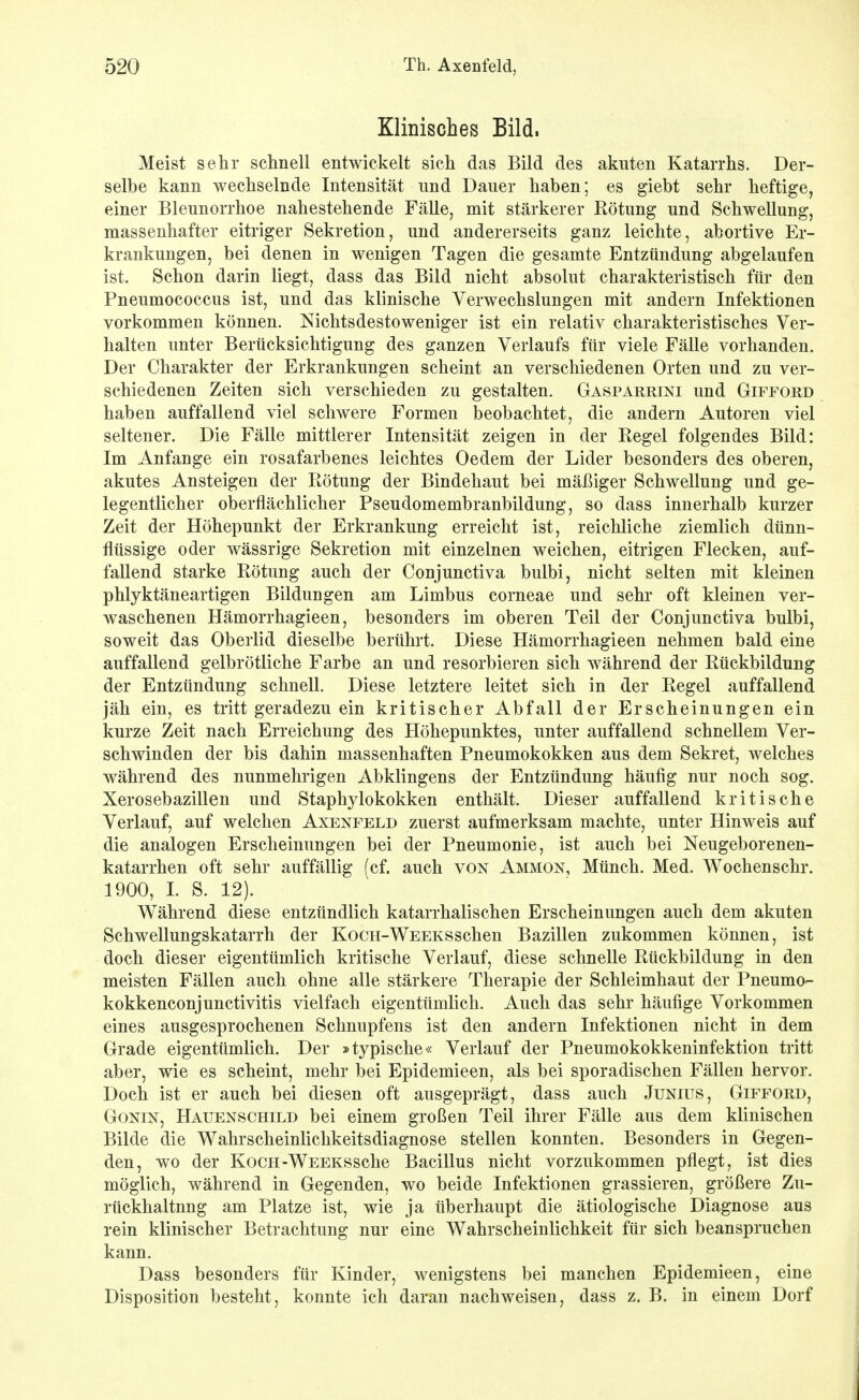 Klinisches Bild. Meist sehr schnell entwickelt sich das Bild des akuten Katarrhs. Der- selbe kann wechselnde Intensität und Dauer haben; es giebt sehr heftige, einer Blennorrhoe nahestehende Fälle, mit stärkerer Rötung und Schwellung, massenhafter eitriger Sekretion, und andererseits ganz leichte, abortive Er- krankungen, bei denen in wenigen Tagen die gesamte Entzündung abgelaufen ist. Schon darin liegt, dass das Bild nicht absolut charakteristisch für den Pneumococcus ist, und das klinische Verwechslungen mit andern Infektionen vorkommen können. Nichtsdestoweniger ist ein relativ charakteristisches Ver- halten unter Berücksichtigung des ganzen Verlaufs für viele Fälle vorhanden. Der Charakter der Erkrankungen scheint an verschiedenen Orten und zu ver- schiedenen Zeiten sich verschieden zu gestalten. Gasparrini und Gifford haben auffallend viel schwere Formen beobachtet, die andern Autoren viel seltener. Die Fälle mittlerer Intensität zeigen in der Regel folgendes Bild: Im Anfange ein rosafarbenes leichtes Oedem der Lider besonders des oberen, akutes Ansteigen der Rötung der Bindehaut bei mäßiger Schwellung und ge- legentlicher oberflächlicher Pseudomembranbildung, so dass innerhalb kurzer Zeit der Höhepunkt der Erkrankung erreicht ist, reichliche ziemlich dünn- flüssige oder wässrige Sekretion mit einzelnen weichen, eitrigen Flecken, auf- fallend starke Rötung auch der Conjunctiva bulbi, nicht selten mit kleinen phlyktäneartigen Bildungen am Limbus corneae und sehr oft kleinen ver- waschenen Hämorrhagieen, besonders im oberen Teil der Conjunctiva bulbi, soweit das Oberlid dieselbe berührt. Diese Hämorrhagieen nehmen bald eine auffallend gelbrötliche Farbe an und resorbieren sich während der Rückbildung der Entzündung schnell. Diese letztere leitet sich in der Regel auffallend jäh ein, es tritt geradezu ein kritischer Abfall der Erscheinungen ein kurze Zeit nach Erreichung des Höhepunktes, unter auffallend schnellem Ver- schwinden der bis dahin massenhaften Pneumokokken aus dem Sekret, welches während des nunmehrigen Abklingens der Entzündung häufig nur noch sog. Xerosebazillen und Staphylokokken enthält. Dieser auffallend kritische Verlauf, auf welchen Axenfeld zuerst aufmerksam machte, unter Hinweis auf die analogen Erscheinungen bei der Pneumonie, ist auch bei Neugeborenen- katarrhen oft sehr auffällig (cf. auch von Ammon, Münch. Med. Wochenschr. 1900, 1. S. 12). Während diese entzündlich katarrhalischen Erscheinungen auch dem akuten Schwellungskatarrh der KoCH-WEEKSschen Bazillen zukommen können, ist doch dieser eigentümlich kritische Verlauf, diese schnelle Rückbildung in den meisten Fällen auch ohne alle stärkere Therapie der Schleimhaut der Pneumo- kokkenconjunctivitis vielfach eigentümlich. Auch das sehr häufige Vorkommen eines ausgesprochenen Schnupfens ist den andern Infektionen nicht in dem Grade eigentümlich. Der »typische« Verlauf der Pneumokokkeninfektion tritt aber, wie es scheint, mehr bei Epidemieen, als bei sporadischen Fällen hervor. Doch ist er auch bei diesen oft ausgeprägt, dass auch JuNius, Gifford, GoNiN, Hauenschild bei einem großen Teil ihrer Fälle aus dem klinischen Bilde die Wahrscheinlichkeitsdiagnose stellen konnten. Besonders in Gegen- den, wo der KocH-WEEKSSche Bacillus nicht vorzukommen pflegt, ist dies möglich, während in Gegenden, wo beide Infektionen grassieren, größere Zu- rückhaltung am Platze ist, wie ja überhaupt die ätiologische Diagnose aus rein klinischer Betrachtung nur eine Wahrscheinlichkeit für sich beanspruchen kann. Dass besonders für Kinder, wenigstens bei manchen Epidemieen, eine Disposition besteht, konnte ich daran nachweisen, dass z. B. in einem Dorf