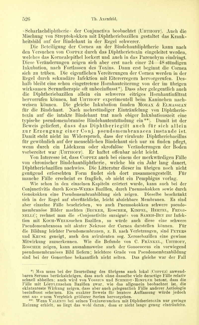 »Scharlaclidiplitherie« der Conjimctiva beobachtet (Uhthoff). Auch die Mischimg von Streptokokken mit Diphtheriebazillen gestaltet das Krank- heitsbild auf der Bindehaut in der Regel schwerer. Die Beteiligung der Cornea an der Bindehautdiphtherie kann nach den Versuchen von Coppez durch das Diphtherietoxin eiugeleitet werden, welches das Kornealepithel lockert und auch in das Parenchym eindringt. Diese Veränderungen zeigen sich aber erst nach einer 24—48 stündigen Inkubation, nach Fortlassen des Toxins. Dann erst beginnt die Cornea sich zu trüben. Die eigentlichen Vereiterungen der Cornea werden in der Regel durch sekundäre Infektion mit Eitererregern hervorgerufen. Des- halb bleibt eine schon eingetretene Hornhauteiterung von der im übrigen wirksamen Serumtherapie oft unbeeinflusst^). Dass aber gelegentlich auch die Diphtheriebazillen allein ein schweres eitriges Hornhautinfiltrat hervorrufen können, hat Uhthoff experimentell beim Kaninchen nach- weisen können. Die gleiche Inkubation fanden Morax & Elmassian für die Bindehaut. Nach mehrstündiger Einträufelung von Diphtherie- toxin auf die intakte Bindehaut trat nach obiger Inkubationszeit eine typische pseudomembranöse Bindehautentzündung ein**). Damit ist der Beweis geliefert, dass das Diphtheriegift auch für sich allein zur Erzeugung einer Conj. pseudomembranacea imstande ist. Damit steht nicht im Widerspruch, dass der virulente Diphtheriebacillus für gewöhnlich auf der menschliehen Bindehaut sich nur zu finden pflegt, wenn durch ein Lidekzem oder skrofulöse Veränderungen der Boden vorbereitet war (Uhthoff). Er haftet offenbar nicht leicht. Von Interesse ist, dass Coppez auch bei einem der merkwürdigen Fälle von chronischer Bindehautdiphtherie, welche bis ein Jahr lang dauert, Diphtheriebazillen nachwies. Die Litteratur dieser im übrigen noch nicht genügend erforschten Form findet sich dort zusammengestellt. Für manche Fälle erscheint es fraglich, ob nicht ein Pemphigus vorlag. Wie schon in den einzelnen Kapiteln erörtert wurde, kann auch bei der Conjunctivitis durch Koch-Weeks Bazillen, durch Pneumokokken sowie durch Gonokokken eine Psendomembranbildung sich zeigen. Dieselbe beschränkt sich in der Regel auf oberflächliche, leicht abziehbare Membranen. Es sind aber einzelne Fälle beschrieben, wo auch Pneumokokken schwere pseudo- membranöse Bilder machten (Becker, Roscher, Kimpel, Hertel, Frugi- NELLi); rechnet man die »Conjonctivite suraigue« von Sameh-Bey zur Infek- tion mit KocH-WEEKSScheu Bazillen, so würde auch diese eine schwere Pseudomembrauosa mit akuter Nekrose der Cornea darstellen können. Für die Bildung leichter Pseudomembranen, z. B. nach Verletzungen, sind Peters und Kruse geneigt, auch den avirulenten sog. Xerosebazillen eine gewisse Mitwirkung zuzuerkennen. Wie die Befunde von C. Frankel, Uhthoff, Roscher zeigen, kann ausnahmsweise auch der Gonococcus ein vorwiegend pseudomembranöses Bild liefern; leichtere Grade von Psendomembranbildung sind bei der Gonorrhoe bekanntlich nicht selten. Das gleiche war der Fall *) Man muss bei der Beurteilung des übrigens auch lokal (Coppez) anwend- baren Serums berücksichtigen, dass auch ohne dasselbe viele derartige Fälle relativ schnell abheilen; auch wird von Vossius und Schmidt-Rimpler betont, dass die Fälle mit LÖFFLERschen Bazillen zwar, wie das allgemein beobachtet ist, die eklatanteste Wirkung zeigen, dass aber auch gelegentlich Fälle anderer Aetiologie beeinflusst scheinen. Ein exakter Beweis für letztere Auffassung würde jedoch erst au?« e nem Vergleich größerer Serien hervorgehen. **; Wenn Valenti bei seinen Toxinversuchen mit Diphtherietoxin nur geringe Reizung erhielt, so liegt das wohl daran, dass er nicht lange genug einträufelte.