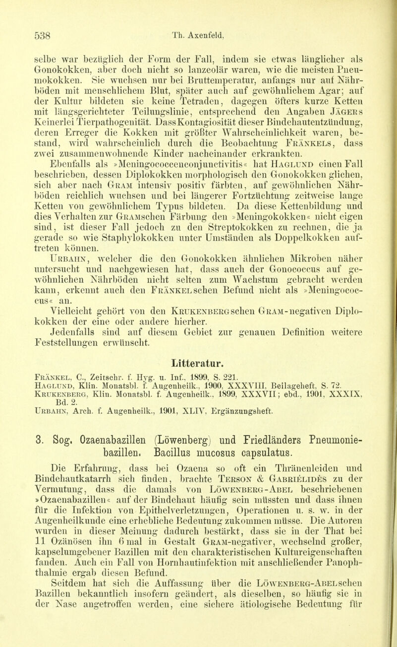 selbe war bezüglich der Form der Fall, indem sie etwas länglicher als Gonokokken, aber doch nicht so lauzeolär waren, wie die meisten Pneu- mokokken. Sie wuchsen nur bei Bruttemperatur, anfangs nur auf Nähr- böden mit menschlichem Blut, später auch auf gewöhnlichem Agar; auf der Kultur bildeten sie keine Tetraden, dagegen öfters kurze Ketten mit längsgerichteter Teilungslinie, entsprechend den Angaben Jägees Keinerlei Tierpathogenität. DassKontagiosität dieser Bindehautentzündung, deren Erreger die Kokken mit größter Wahrscheinlichkeit w^aren, be- stand, wird wahrscheinlich durch die Beobachtung Frankels, dass zwei zusammenwohnende Kinder nacheinander erkrankten. Ebenfalls als »Meningococcenconjunctivitis« hat Haglund einen Fall beschrieben, dessen Diplokokken morphologisch den Gonokokken glichen, sich aber nach Gram intensiv positiv färbten, auf gewöhnlichen Nähr- böden reichlich wuchsen und bei längerer Fortzüchtung zeitweise lange Ketten von gewöhnlichem Typus bildeten. Da diese Kettenbildung und dies Verhalten zur GRAMscheu Färbung den »Meningokokken« nicht eigen sind, ist dieser Fall jedoch zu den Streptokokken zu rechnen, die ja gerade so wie Staphylokokken unter Umständen als Doppelkokken auf- treten können. Urbahn, welcher die den Gonokokken ähnlichen Mikroben näher untersucht und nachgewiesen hat, dass auch der Gonococcus auf ge- wöhnlichen Nährböden nicht selten zum Wachstum gebracht werden kann, erkennt auch den Frankel sehen Befund nicht als »Meningococ- cus« an. Vielleicht gehört von den Krukenberg sehen Gram-negativen Diplo- kokken der eine oder andere hierher. Jedenfalls sind auf diesem Gebiet zur genauen Definition weitere Feststellungen erwünscht. Litteratur. Frankel, C, Zeitschr. f. Hyg. u. Inf., 1899, S. 221. Haglund, Klin. Monatsbl. f Augenheilk.. 1900, XXXVIII, Beilageheft, S. 72. Krukenberg, Klin. Monatsbl. l Angenheilk.. 1899, XXXVII; ebd., 1901, XXXIX. Bd. 2. Urbahn, Arch. f. Augenheilk., 1901, XLIV, Ergänzungsheft. 3. Sog. Ozaenabazillen (Löwenberg) und Friedländers Pneumonie- bazillen. Bacillus mucosus capsulatus. Die Erfahrung, dass bei Ozaena so oft ein Thränenleiden und Bindehautkatarrh sich finden, brachte Terson & Gabrielides zu der Vermutung, dass die damals von Löwenberg-Abel beschriebenen »Ozaenabazillen« auf der Bindehaut häufig sein müssten und dass ihnen für die Infektion von Epithel Verletzungen, Operationen u. s. w. in der Augenheilkunde eine erhebliche Bedeutung zukommen müsse. Die Autoren wurden in dieser Meinung dadurch bestärkt, dass sie in der That bei 11 Ozänösen ihn 6 mal in Gestalt GRAM-negativer, wechselnd großer, kapselumgebener Bazillen mit den charakteristischen Kultureigenschaften fanden. Auch ein Fall von Hornhautinfektion mit anschließender Panoph- thalmie ergab diesen Befund. Seitdem hat sich die Auffassung über die Löwenberg-Abel sehen Bazillen bekanntlich insofern geändert, als dieselben, so häufig sie in der Nase angetroffen werden, eine sichere ätiologische Bedeutung für